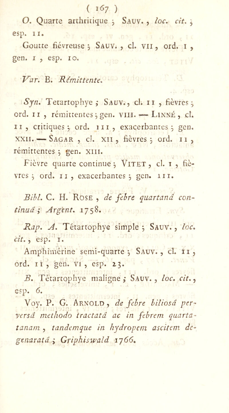 ( l'Sy ) O. Quarte arthritique j Sauv. , loc. cit. j esp. II» Goutte fiévreuse 5 Sauv. , cl. vu, ord. i , gen. I 5 esp. 10. T^ar, B. Rémittente. J Sjn. Tetartophye Sauv.5 cl. ii 5 fièvres; ord. Il 5 rémittentes P gen. viii. — Linné, cl. I î 5 critiques 3 ord. 111 , exacerbantes ^ gen. xxii. — Sagar , cl. XII5 fièvres 3 ord. ii, rémittentes 3 gen. xiii. Fièvre quarte continue 3 Vitet , cl. i , fiè- vres 3 ord. Il , exacerbantes 3 gen. iii. BihL C. H. Rose , de fehre quartanâ con- tinua Argent. 1758. Rap. A. Tétartophye simple 3 Sauv. , loc, ■ f cit. ^ esp.'’i. Amphirnérine semi-quarte 3 Sauv., cl. ii , ! ord. Il , gen. vi , esp. 23. B. Tétartophye maligne ,* Sauv. , loc. cit., -■'C esp. 6, Voy. P. G. Arnold , de fehre hiliosâ per- versa methodo tractatâ ac in fehrem quarta- îanam , tandemque in hydropem ascitem de- genaratâ ^ Griphiswald