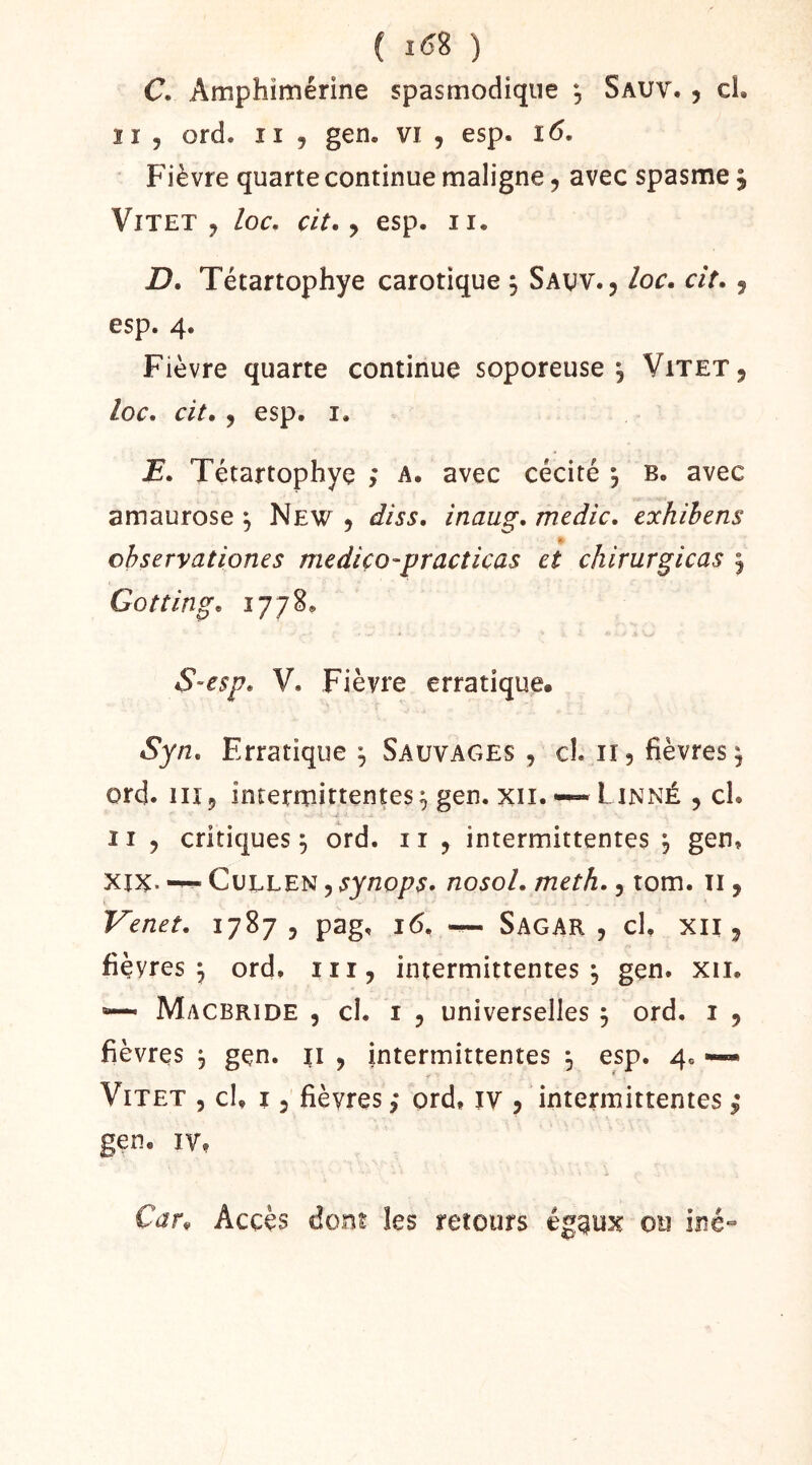 C. Amphimérine spasmodique , Sauv. , cl, ïi 5 ord. Il , gen. vi , esp. ï6. Fièvre quarte continue maligne, avec spasme, ViTET , loc, cit. y esp. II. D. Tétartophye carotique 5 Savv., loc. ciî. y esp. 4. Fièvre quarte continue soporeuse, Vitet, loc, cit. y esp. I. lE, Tétartophye ; a. avec cécité *, b. avec amaurose y New , diss, inaug, medic, exhihens chservationes mediço-practicas et chirurgicas ^ Go t tin g, 1778. S-esp. V. Fièvre erratique. Syn, Erratique y Sauvages , cl. ii, fièvres^ ord. 11Î5 intermittentes^ gen. XII. “Linné , cl. Il y critiques^ ord. ii , intermittentes 'y gen» XIX. CuELEN y synops, nosol. meth., tom. ii, Venet. 1787, pag, 16, ^ SagaR , cl, XII , fièvres^ ord, iii, intermittentes, gen. xii. Macbride , cl. I , universelles y ord. i , fièvres , gen. ii , intermittentes , esp. 4. —- ViTET 5 cl, î 3 fièvres, prd, iv , intermittentes ; gen, IV, Car. Accès dont les retours éggux ou iné-