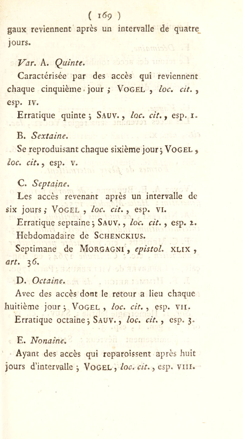 ( 1^9 ) gaux reviennent après un intervalle de quatre, jours. Var, A. Quinte. Caractérisée par des accès qui reviennent chaque cinquième. jour ,* Vogel , loc. cit. ^ esp. IV. Erratique quinte ; Sauv. , Iqc. ciî., esp. i. B. Sextaine. Se reproduisant chaque sixième jour ^ Vogel ^ loc. cit, 5 esp. V. C. Sept aine. Les accès revenant après un intervalle de six jours ; Vogel , loc. cit. , esp. vi. Erratique septaine, Sauv. , loc. cit., esp. i. Hebdomadaire de Schenckius. Septimane de Morgagni , epistol. xlix , art. 36. D. Octaine. Avec des accès dont le retour a Heu chaque huitième jour ^ Vogel , loc. cit., esp. vu. Erratique octaine j Sauv. 5 loc. cit., esp. 3. E. No naine. ' Ayant des accès qui reparoîssent après huit jours d’intervalle j Vogel , loc. cit. y esp. vin.