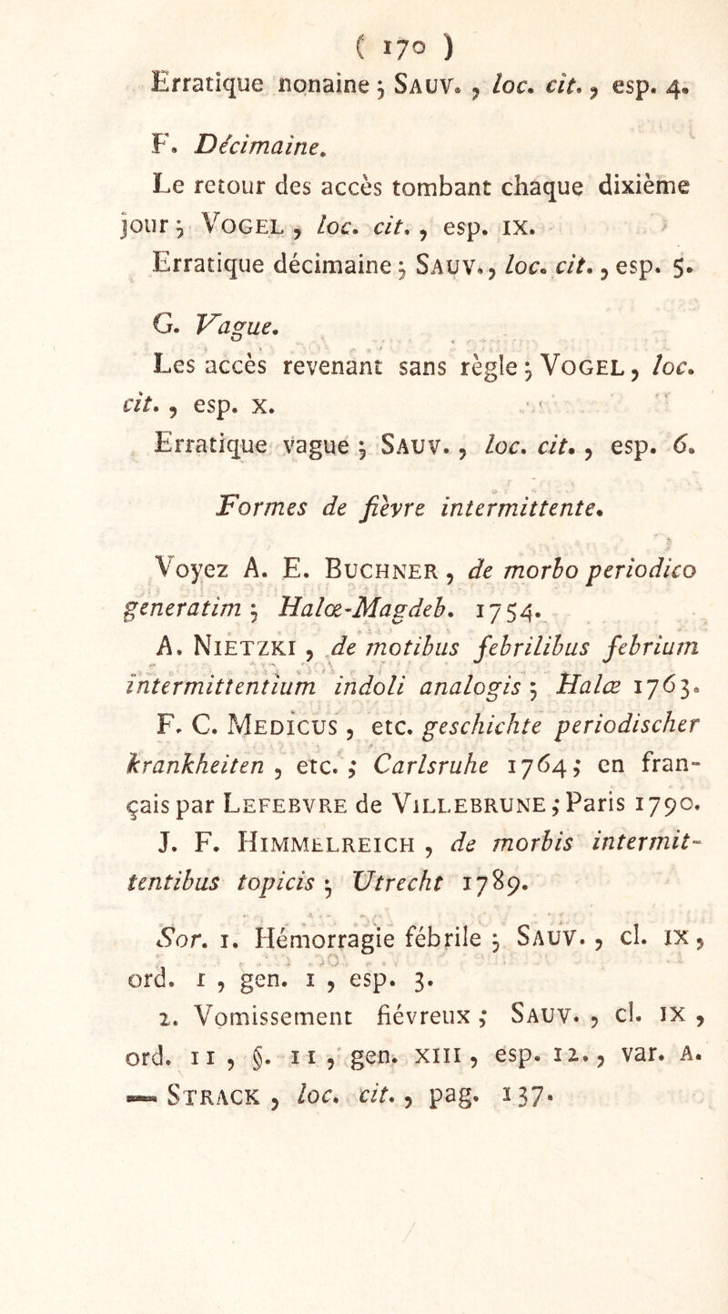 ( lyo ) Erratique nonaine 3 Sauv. , loc. cit., esp. 4. F. Décimaine, Le retour des accès tombant chaque dixième jour, VoGEL, loc, cit, ^ esp. ix. Erratique décimaine j Saüv», loc. cit., esp. $. G. Vag-uc, O Les accès revenant sans règle jVoGEL, loc. cit. 5 esp. X. Erratique vague , Sauv. , loc. cit., esp. 6. Formes de fièvre intermittente. Voyez A. E. Buchner, de morho periodico generatim'^ Halœ-Magdeh. 1754. A. Nietzki , fie motibus febrilihus febrium • 'i ' ^ \ i întermittentîum indoli analogie ^ Halœ F. C. Medicus , etc. geschichte periodischer hrankheiten ^ etc.,* Carlsruhe 1764,* en fran- çais par Lefebvre de Villebrune,* Paris 1790. J. F. Himmelreich , de morbis intermit- îentibus topicis ^ Utrecht 1789. A Sor. I. Hémorragie fébrile 3 SauV. , cl. ix, ord. I , gen. i , esp. 3. 1. Vomissement fiévreux ,* Sauv. , cl. ix , ord. 1I5 §. Il, gen. xiii, esp. iz., var. A. Strack , loc, cit,, pag. 137.