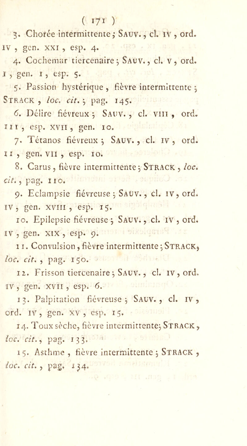 ( IJI ) 3. Chorée intermittente,' Sauv., cl. iv , ord. IV 5 gcn. XXI 9 esp. 4. 4. Cochemar tiercenaire, Sal’V. , cl. v, ord. I 5 gen. î 5 esp. 5. 5. Passion hystérique, fièvre intermittente Strack 5 loc. cit, ^ pag, 145. 6. Délire fiévreux ^ Sauv. , cl. viii , ord. 111 5 esp. XVII5 gen. 10. 7. Tétanos fiévreux^ Sauv., cl. iv, ord. II 5 gen. VII 5 esp. 10. 8. Carus 5 fièvre intermittente, Strack, /oc. cit, 5 pag. 110. 9. Eclampsie fiévreuse ^ Sauv. , cl. iv,ord. îV 5 gen. xvîiî , esp. 15. 10. Epilepsie fiévreuse \ Sauv. , cl. iv , ord. ïV 5 gen. XIX , esp. 9. î î. Convulsion, fièvre intermittente ^ Strack, /or. cit, 5 pag. 150. - 12. Frisson tiercenaire ^ Sauv. 5 cl. iv^ord. ÏV 5 gen. xvïï 5 esp. 6. 13. Palpitation fiévreuse^ Sauv., cl. iv, ord. IV, gen. xv , esp. 15, 14. Toux sèche, fièvre intermittente^ Strack , ioc, cit,,, pag. 133. ^ 15. Asthme , fièvre intermittente , Strack ,