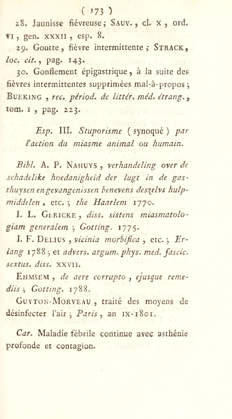 ( ^73 ) 2.S, Jaunisse fiévreuse ,* Sauv. , cl. x , ord. tî 5 gen. xxxïl 5 esp. 8. 29. Goutte 5 fièvre intermittente 5 Strack, loc, cit, J pag. 143. 30. Gonflement épigastrique ^ à la suite des fièvres intermittentes supprimées mal-à-propos, Bueking 5 rec. périod. de litîér, méd» étranp, 5 îom. î 5 pag. 223. ^sp. IIÎ. Stuporisme ( synoqué ) par Vacîion du miasme animal ou humain. BibL A. P. Nahuys 5 verhandeling over de schadelike hoedanigheid der lugt in de gas- îhuysen engevangenissen benevens des\elvs hulp- middtlen , etc. , îhe Haarlcm 1770. L L. GhRiCKE 5 diss, sistens m,iasmatolo- giam generalem ^ Goîting, 1775- L F, Deliüs 5 vicinia morbifica , etc. , Br- lang 1788 ^ et advers, argum, phjs, med, fascic, sextus, dis s, XXVI ï. Ehmsem 5 de acre corrupto j ejusque reme- diis ^ Gotting, 1788. Guvton-Morveau , traité des moyens de désinfecter l’air 5 Paris ^ an ix-1801. Car, Maladie fébrile continue avec asthénie profonde et contagion.