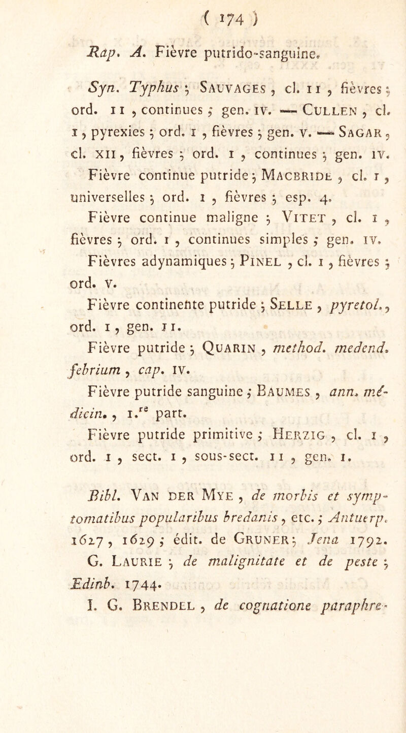 Ràp, A, Fièvre putrido-sanguine. Syn, Typhus'^ Sauvages, cl. ii , fièvres^ ord. 11 , continues ,* gen. iv. »— Cullen , cL .î , pyrexies ^ ord. i , fièvres ^ gen. v. ^ Sagar , cl. XII, fièvres ^ ord. i , continues *, gen. iv. Fièvre continue putride j MacbRîde , cl. i , universelles ^ ord. i , fièvres 3 esp. 4. Fièvre continue maligne 3 Vitet , cl. î , fièvres 3 ord. i , continues simples ,* gen. iv. Fièvres adynamiques 3 Pinel , cl. î , fièvres ; ord. V. Fièvre continente putride 3 Selle , pyretoL^ ord. I, gen. ji. Fièvre putride 3 Qüarin , rneîhod. medend^ fehriam , cap» iv. Fièvre putride sanguine. Baumes , ann* mi- dicin* , i/® part. Fièvre putride primitive ,* Herzig , cl. i , ord. I 5 sect. i , sous-sect. ii , gen. i. BihL Van der Mye , de morhis et symp- îomatihus popularihus bredanis ^ etc.,* Antmrp. 16x7, 1629,* édit, de GRUNER3 Jena 1792. G. Laürie 3 de malignitate et de peste 3 Edinb, 1744* L G. Brendll 5 de cognatione paraphre-