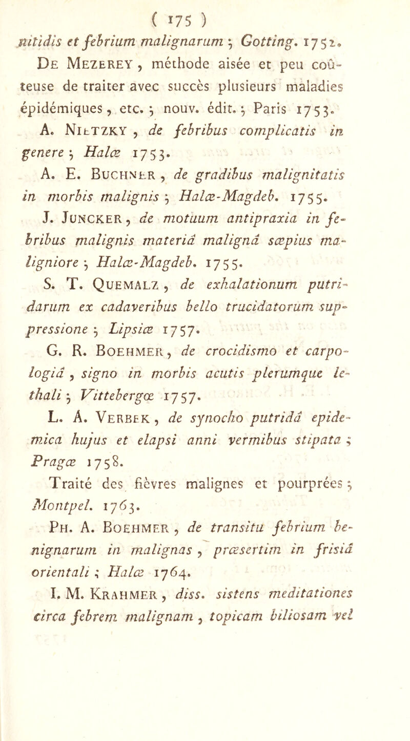 nitidls et febrium malignarum ^ Goîtîng, 1752* De Mezerey , méthode aisée et peu coû- teuse de traiter avec succès plusieurs maladies épidémiques, etc. *, nouv. édit. ^ Paris 1753. A. NihTZKY , de febribus complicatis in généré-^ Halœ 1753. A, E. Buchner , de gradibus maligniîatis in morhis rnalignis Halæ-Magddu 1755. J. JuNCKER, de motuum anîipraxia in fe~ hrihas malignis maîeriâ malignâ sœpias ma- lignioreHalcB'Magdeb* 1755. S. T. Quemalz 5 de exhalationum putri- dariim ex cadaverihus bello tracidaîorum sup-^ pressione ^ Lipsiæ 1757. G. R. Boehmer, de crocidismo et carpo- logiâ , signo in morbis aciitis plemmque le- thaliVittehergœ 1757. L. A. Verbek , de synocho putridd epide- mica hujus et elapsi anni vermibus stipata ; Pragœ 175S, Traité des fièvres malignes et pourprées ; MontpeL 17 <5 3. Ph. a. Boehmer 5 de transita febrium he- nignarurn in malignas 5 prœserîim in frisid orientait Halœ. 1764, I. M. Krahmer , diss» sistens meditationes circa febrem malignam j topicam hiliosam 'Vel