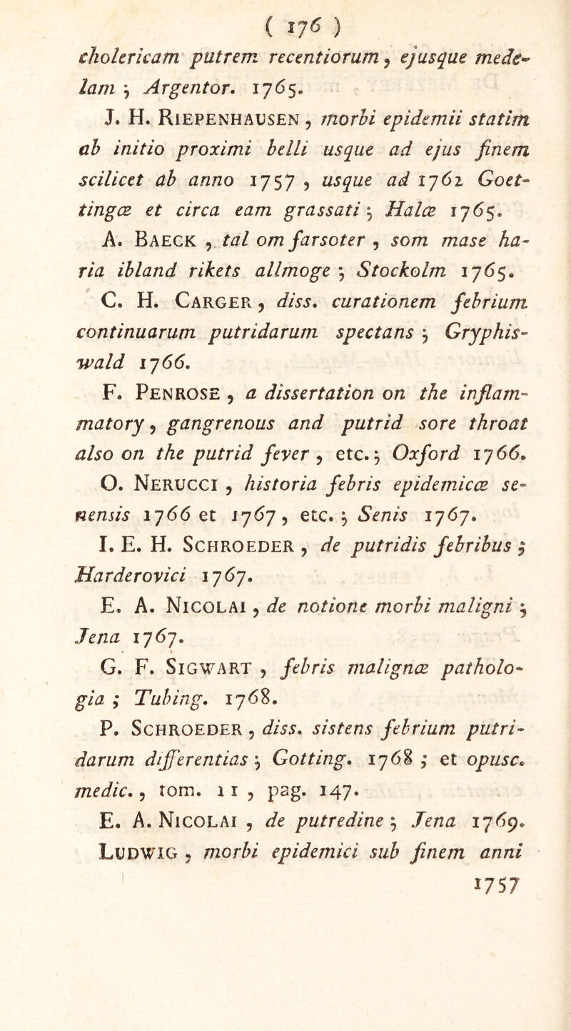 ( ) cholericam putrem rccentiorum^ ejusque mede- lam \ Argent or. 1765. J. H, Riepenhaüsen 5 morhi epidemii statim ch initia proximi belLi usque ad ejus finem scilicet ah anno 1757 5 usque ad 1762 Goet- tingœ et circa eam grassati ^ Halæ A. Baeck 9 tal om farsoter j som mase ha-^ ria ihland rikets allmoge , Stockolm C. H. CargeFv 9 diss. curationem fehrium continuarum putridarum spectans j Gryphis- wald iy66. F. Penrose , a dissertation on the inflam- matory ^ gangrenons and putrid sore throat also on the putrid feyer ^ etc.^ Oxford iq66. 0. Nerucci 5 historia fehris epidemicœ se- nensis 1766 et ^ etc., Senis 1^6^. 1. E. H. ScHROEDER , de putridis fehrihus | Harderovici 17 67. E. A. Nicolai , de notione morhi maligni ^ Jena 1767. • ft G. F. Si GW A RT , fehris malignœ paîholo- gia ; Tuhing. 1768. P. ScHROEDER, diss. sistens fehrium putri- darum differentias \ Gotting. 1768,* et opusc. medic., tom. 11 , pag. 147. E. A. Nicolai , de putredine ; Jena ij6g. Ludwig , morhi epidemici siih finem anni 1757