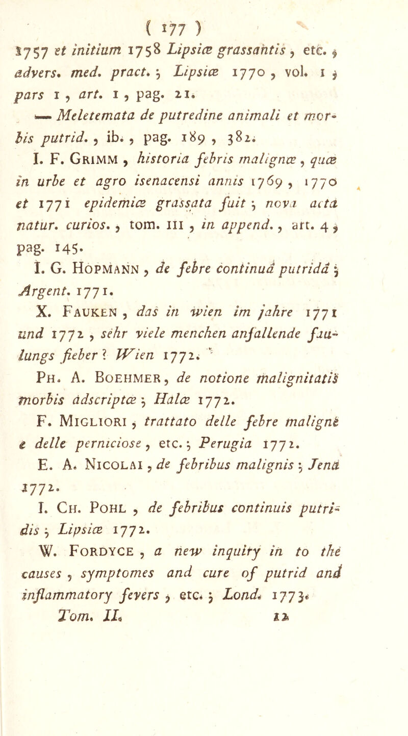 ( î77 ) S757 H inltînm 1758 Lipsiæ grassahtis, etc. ^ ddvers* med. practé , Lipsiæ 1770 , vol. i ^ pars I , art. 1 , pag. 21. — Meletemata de putredinc animali et mor* his putrid. 5 ibi 5 ^89 ^ 3^'^* I. F. Grimm ) historia fehns rnalignœ, quæ in urhe et agro isenacensi annis 1769, 1770 tt 1771 epidemiœ grassata fuit ^ novi actci natur. curios. j tom. iii , in append., art. 4 ^ pag. 145- i. G. Hopmann 5 Je /e^re continua put rida 5 Argent. 1771. X. Fauken 5 das in ivien im jahre 1771 und 1772 , yiele menchen anfalLende fjU” lungs fieberl JVien 1772^ '' Ph. a. Büehmer, de notione malignitatls tnorhis àdscriptæ'^ Halœ 1772. F. Migliori , trattato delle fehre malignè t délit perniciose y etc. ^ Perugia 1772. E. A* Ni COL AI 5 de febrihus malignis ^ Tend 1111. I. Ch. Pohl y de febribus continuis putri- dis y Lipsiæ 1772. W. Fordyce 5 a new inquity in to thé causes , symptômes and cure of putrid and inflammatory fevers y etc* j X0/2J* 1773^ Tom. IL î3»