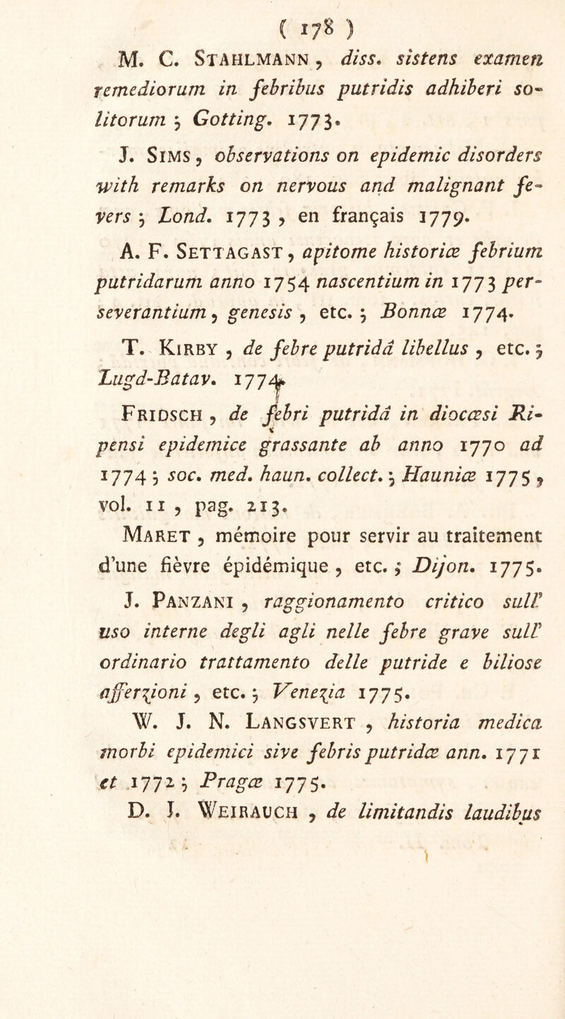 ( ) M. C. Stahlmann , diss. sistens examm remediorum in fehribiis putridis adhiheri 50« litorum , Gotting. 1773. J. SiMS, observations on épidémie disorders with remarks on nervous and malignant fe^ vers 5 Lond. 1773 > en français 1779. A. F. Settagast , apitome historiœ febrium putridarum anno ijnascentium in per- severantiam^ genesis ^ etc.; Bonnœ 1774. T. Kirby 5 de febre putridd libellas , etc. ; Lugd-Batav. i Fridsch 5 de febri putridd in diocæsi Ri^ « pensi epidemice grassante ab anno 1770 ad 1774 ; soc. med. haan. collect. ; Hauniæ 1775 j vol. Il 5 pag. 213. Maret 3 mémoire pour servir au traitement d’une fièvre épidémique 3 etc. 3 Dijon. 1775. J. Panzani 3 raggionamento critico sulV iiso interne degli agli nelle febre grave sulü ordinario trattamento delle putride e biliose affer'^ioni ^ etc.; Vene^ia 1775. W. J. N. Langsvert 3 historia medica morbi epidemici sive febrisputridæ ann. 1771 et 1772; Pragæ 1775. ^ *