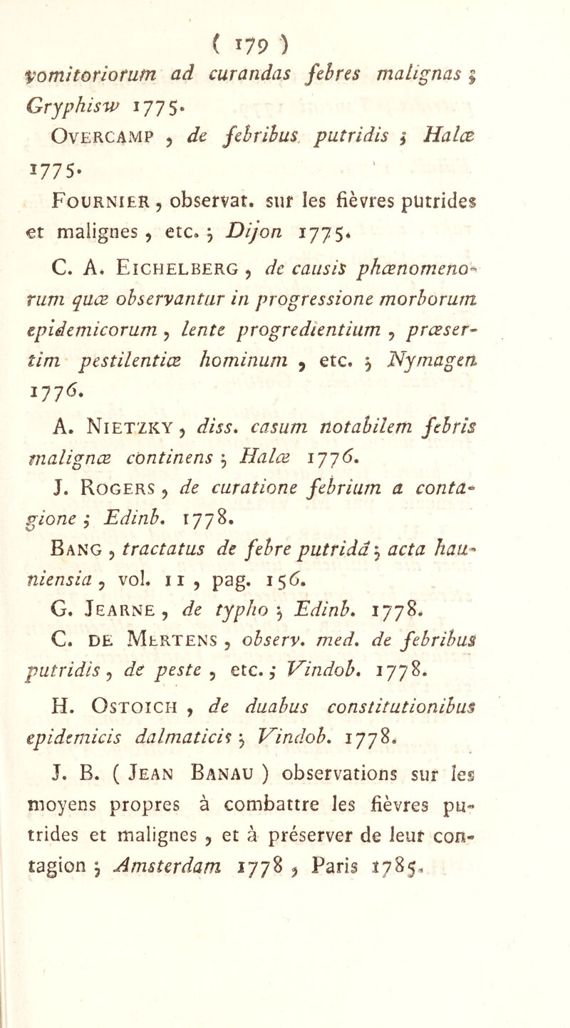 Vomitoriotutn ad curandas feires malignas 5 Grjphisw 1775* OvERCAMP J de febrihus. putridis î Halæ 1775- Fournier , observât, sur les fièvres putrides et malignes ^ etc. , Dijon 1775* C. Aé Eichelberg 5 de caiisis phœnomeno^ rum qaœ observantar in progressione morhomm epïiemicorum , lente progredkntium 5 presser^ tim pestilentiœ hominani y etc. y Nymagea iyy6. A. Nietzky y diss, casum notabilem febris malignœ cbntinens , Halæ 1J76, J. Rogers ^ de curatione febrium a contâ^ gione ; Edinb, 1778. Rang 5 tractatus de febre putridâ 3 acta haa^ niensia y voL ii, pag. 15<5. G. Jearne, de typho Edinb, C. DE Mertens , observ. med, de fehribus putridis J de peste ^ etc, ÿ Vindob, 1778, H. OsTOîCH , de daabus constitutionibus epidcm.icis dalmaticiî ^ Vindob, 1778. J. B. ( Jean Banau ) observations sur les moyens propres à combattre les fièvres pu- trides et malignes y et à préserver de leur con- tagion ^ Amsterdam 1778 ^ Paris 1785=,