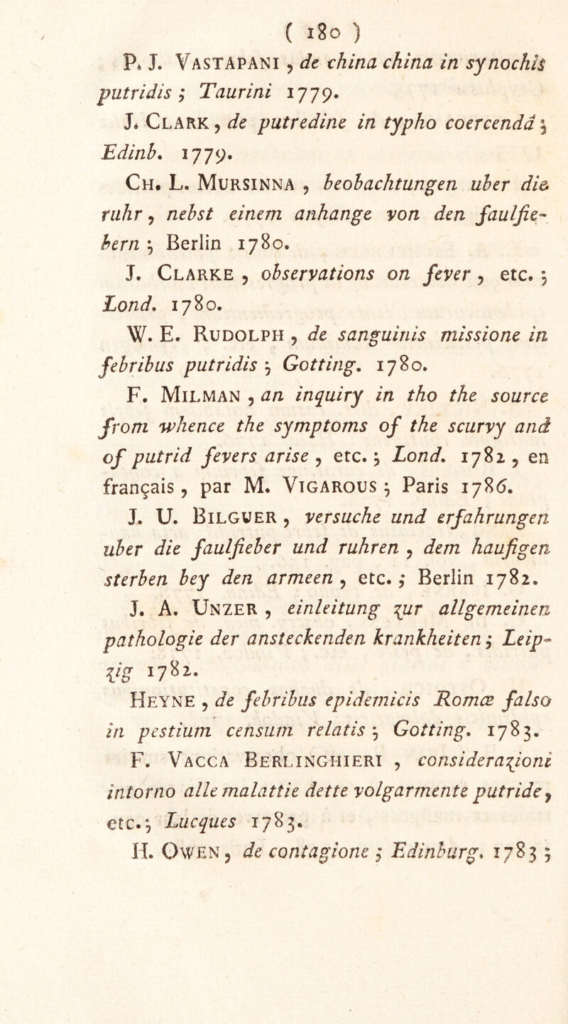 ( i8o ) P* J. Vastapani , dt china china in synochh putridis ; Taurini 1779. Jé Clark, de putredinc in typho coercendâ\ Edinh* i779* Ch. L. Mursinna , heohachtungen uher di& riihr, nehst einem anhange y on den jaulfie- hern ^ Berlin 1780. J. Clarke , observations on feyer, etc. , Lond, 1780. W. E. Rudolph , de sanguinis missione in febribus putridis ^ Gotting, 1780. F. Milman 5 an inpiiry in tho the source front whence the symptoms of the scurvy and of putrid feyers arise , etc. j Lond. 1781, en français, par M. Vigarous ^ Paris 178(5. J. U. Bilgver , ver sache und erfahrungen uber die faulfieber und ruhren , dem haufigen sterben bey den armeen , etc. ,* Berlin 1782. J. A. Unzer 5 einleitung allgemeinen pathologie der ansîeckenden krankheiten Leip^ VS Heyne , de febribus epidemicis Romœ falso in pestium censiun relatisGotting. 1783. F. Vacca Berlinghieri , consi der aTj^oni intorno ailemalatîie dette yolgarmenteputride^ ctc.^ Lacques 1783.