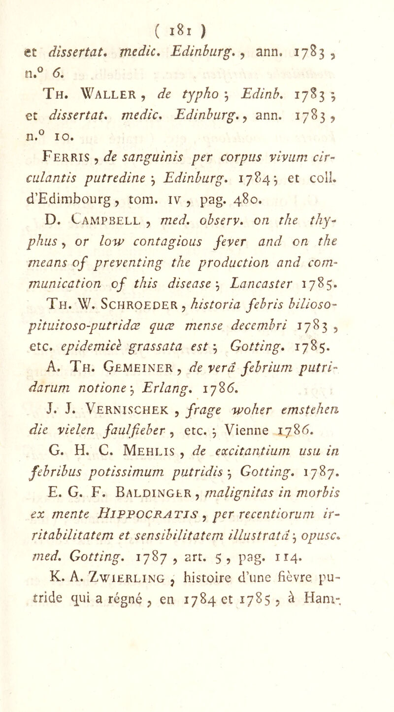 et dissertât, medic, Edinbiirg., 6, ann. 1783 , Th. Waller , de typho ^ Edinb, 17S3 3 €t dissertât, medic, Edinburg,<f ann. 17839 10. Ferris 5 de sanguinis per corpus viviim cir^ culantis putredineEdinburg, 1784, et colL d’Edimbourg, tom. iv , pag. 480. D. CaxMPBell , med, ohserv, on the thy^ phus, or low contagions fever and on the means of preventing the production and com- munication cf this disease^ Lancaster 1785. Th. W. Schroeder, historia febris billoso- pituitoso-putridæ quæ mense decembri 1783 , etc. epidemice grassata estGotting, 178$. A. Th. Gemeîner , de verâ febrium putrL darum notione-^ Erlang, 178(5. J. J. Vernlschek 5 frage woher emstehen die vielen faulfieber , etc. j Vienne 1786. G. H. C. Mehlis , de eoccitantium usa in febribus potissimum putridisGotting. 1787. E. G. F. Baldinglr , malignitas in morbis ex mente Hippocratjs ^ per recentiorum ir- ritabilitatem et sensibilitatem illustratd, opusc, med, Gotting, 1787, art. 5, pag. 114. K. A. ZwiERLiNG , histoire d’une fièvre pu- tride qui a régné , en 1784 et 1785 , à Ham-