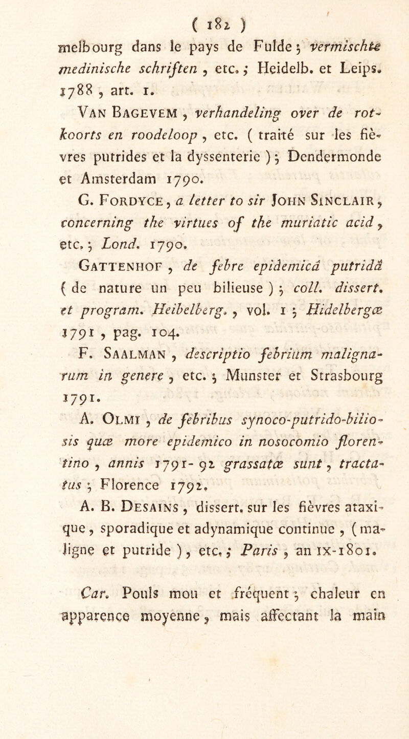 / ( ) melbourg dans le pays de Fulde^ vermischu medinische schriften 5 etc» ,* Heidelb. et Leips, Î788 5 art. I. Van Bagevem , verhandeling over de rot^ koorts en roodeloop , etc, ( traité sur des fiè^ vres putrides et la dyssenterie ), Dendçrmonde et Amsterdam 1790. G. Fordyce, a Letter to sir John Sinclair ^ concerning the virtues of the muriatic acid y etc, ^ Lond. 1790. Gattenhof y de fehre epiâemicâ putridâ ( de nature un peu bilieuse ) y colL dissert, et program, Heihelherg» y vol. i j Hidelbergce 3 79^ ? pag- 304. F. Saalman , descriptio fehriiim maligna- rum in genere , etc. ^ Munster et Strasbourg 1791. A. Olmi 5 de fehrihus synoco-putrido^biiio^ sis quæ more epidemico in nosocomio floren^ îino y annis 1791-91 grassatœ sunt y tracta-^ tas ^ Florence 1791. A. B. Desains y dissert, sur les fièvres ataxi-^ que y sporadique et adynamique continue , ( ma- ligne et putride ), etc., Paris y an ix-i8ox. Car, Pouls mou et fréquent ^ chaleur en apparence moyenne y mais affectant la main