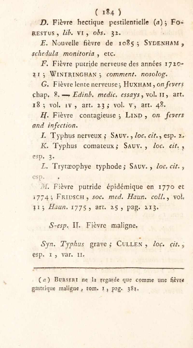 ( lU ) D. Fièvre hectique pestilentielle {a) ^ RESTUS , lih. VI 5 ohs. 31. J?. Nouvelle fièvre de 10S5 ^ Sydenham ^ schedula monitoria , etc. -F. Fièvre putride nerveuse des années 1720* 2 1;, WlNTRiNGHAN ^ comment, nosolog. G. Fièvre lente nerveuse 5 Huxham , ehap, ?, —? Edinb, medic, essays y vol. iij art. 18 ^ vol. IV 5 art. 23 ,• vol. v, art. 48. JJ, Fièvre contagieuse , Lind , on fevers and infection, J, Typhus nerveux ,• Sauv. , loc, cit,, esp. 2^ K, Typhus comateux,- Sauv. , loc, cit, ^ esp. 3. L, Trytæophye typhode,- Sauv., loc, cit, ^ esp. M, Fièvre putride épidémique en 1770 et 1774;, Fridsch , soc, med, Haun, coll,^ voL Il j Haun, 177$, art. 25 , pag. 213. S-esp^^ lî. Fièvre maligne. # Syn, Typhus grave Cullen , loç, cit, ^ esp. I 5 var. II. ( a ) Bursert ne la ^egârde que comme une fièvre asuique maligne^ tom. ij pag. 381.