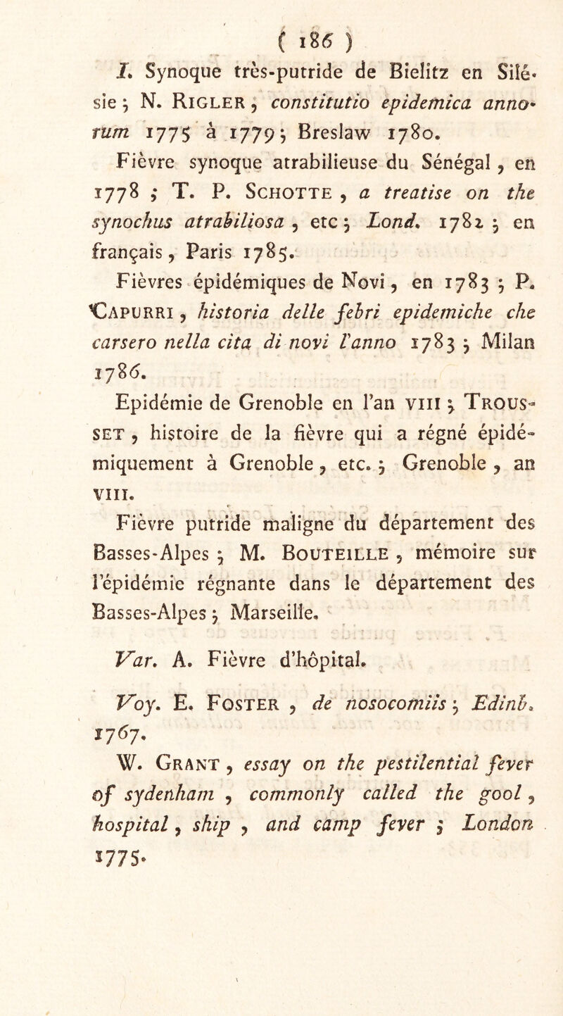 L Synoque trcs-putride de Bîelitz en Siîé* sie J N. Rigler j constitutio epidemica anno^ mm 1775 à 1779^ Breslaw 1780. Fièvre synoque atrabilieuse du Sénégal, en 1778 T. P. ScHOTTE , a treatise on the synochiis atrabiliosa ^ etc, Lond^ 17^2-3 en français, Paris 1785. Fièvres épidémiques de Novi, en 1783 , P^ HDapurri , historia délit fehri epidemiche chc carsero nella cita di novi Vanno 1783 j Milan i78<5. Epidémie de Grenoble en Tan viii 3 Trous- set , histoire de la fièvre qui a régné épidé- miqiiement à Grenoble, etc. 3 Grenoble , an VIII. Fièvre putride maligne du département des Basses-Alpes 3 M. Bouteille , mémoire sur lepidémie régnante dans le département des Basses-Alpes 3 Marseille, Var, A. Fièvre d’hôpital. Fbj. E. Foster , de nosocomiisEdinh^ 1707, W. Grant , essay on the pettilential fever ûf sydenham , commonly called the pool, hospital, ship , and camp fever 3 London Ï775-