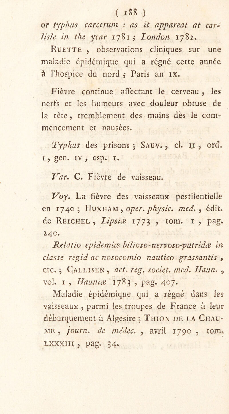 or typhus carcerum : as it appareat at car^ liste in the year 1781,* London 1782. Ruette 5 observations cliniques sur une maladie épidémique qui a régné cette année à riiospice du nord ,* Paris an ix. Fièvre continue affectant le cerveau , les nerfs et les humeurs avec douleur obtuse de la tête 5 tremblement des mains dès le com- mencement et nausées. Typhus des prisons , Sauv. 5 cl. u ^ ord« 15 gen. IV , esp. i. Var. C. Fièvre de vaisseau. Foy. La fièvre des vaisseaux pestilentielle en 1740^ Hvxeam ^ oper. Physic. med. ^ édit, de Reichel , LîpsicE 1773 ^ tom. i 5 pag. 240. Relatio epidemiœ hilioso-nervoso-putridœ in classe regiâ ac nosocomio nautico grassantis , etc. ^ Callisen , act. reg. societ. med. Haun. ^ vol. I 5 Hauniœ 1783 , pag. 407. Maladie épidémique qui a régné dans les vaisseaux , parmi les troupes de France à leur débarquement à Algesire ^ Thion de la Chau- me 5 journ. de médec. 5 avril 1790 5 îom« Lxxxiii 5 pag, 34.