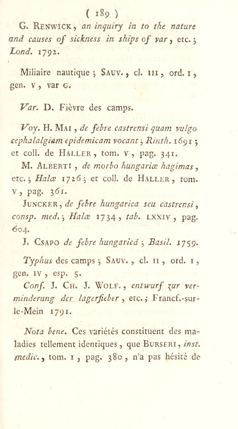( 1^9 ) G. RenwICK y an inquiry in to the nature and causes of sickness in ships of var j etc. 5 Lond. i Miliaire nautique j Sauv^ , cL iii ^ ord. i, gen. V J var g. Var. D. Fièvre des camps. Voy. H. Mai , de fehre castrensi quam vulgo cephalalgiam epidemicam vacant], Rinth. 1691 ^ et coll. de Haller, tom. v, pag. 341. M. Alberti 5 de morho hungariœ hagimas j etc. 5 Halæ 172.6, et coll. de Haller, tom. V, pag. 361. JüNCKER 5 hungarica seu castrensi ^ consp. med.\, Halœ 1734? tab. lxxiv , pag. ^0/|. J. CsAPO de fehre hungarica 3 Basil. 1759. Typhus des camps, Sauv. , cl. ii , ord. i, gen. IV, esp. 5. Conf. J. Ch. J. Wolf. , entwurf lur ver- minderung der lagerfither ^ etc.,* Francf.-sur- le-Mein 1791. Nota hene. Ces variétés constituent des ma- ladies tellement identiques, que Burseri, inst. medic.-y tom. i , pag. 380, n’a pas hésité de