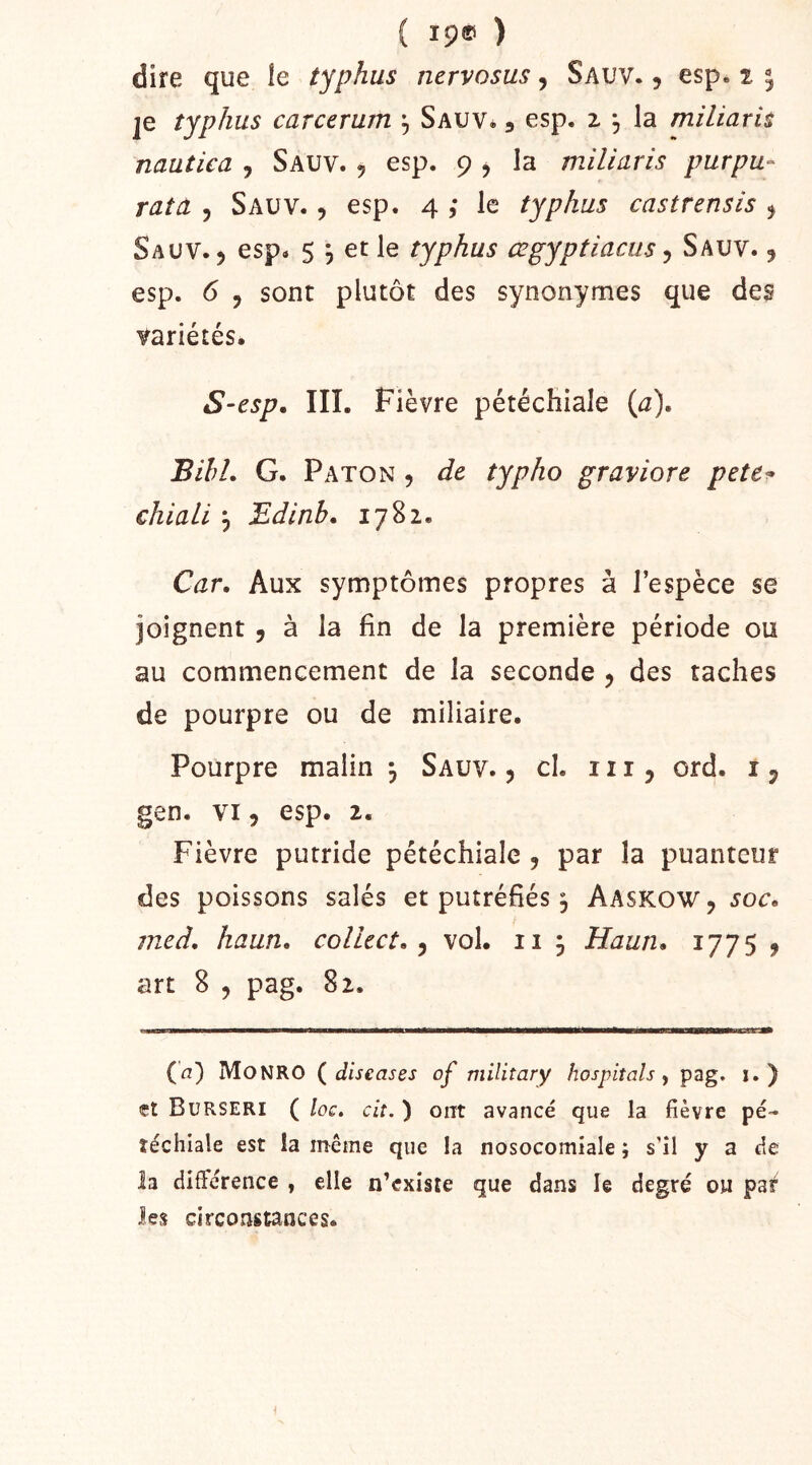 { 19® ) dire que le typhus nervosus ^ Sauv. 9 esp. 2 ^ je typhus carcerum , Sauv* , esp. 2 , la miliaris nautiea , Sauv. 5 esp. 9 j la miliaris purpu- rata , Sauv. 5 esp. 4 ,* le typhus castrensis ^ Sauv. 5 esp. 5 ^ et le typhus œgyptiacus ^ Sauv. ^ esp. 6 , sont plutôt des synonymes que des variétés. S-esp, IIÎ. Fièvre pétéchiale (^7). Bihi. G. Paton 5 de typho graviore pete^ chiali 5 Edinb. 1782. Car. Aux symptômes propres à l’espèce se joignent , à la fin de la première période ou au commencement de la seconde , des taches de pourpre ou de miliaire. Pourpre malin , Sauv. 5 cl. 1115 ord. i ^ gen. VI5 esp. 2. Fièvre putride pétéchiale , par la puanteur des poissons salés et putréfiés ^ Aaskow, soc, med. haun. collect, ^ vol. 11 5 Haun, 1775 j art 8 , pag. 82. (4) MoNRO diseases of military hospiîals y pag. i. ) «t Burseri ( /oc. cit. ) ont avancé que la fièvre pé- téchiale est la même que la nosocomiale ; s’il y a fie la différence , elle n’cxiste que dans le degré ou pa^ les circonstances.