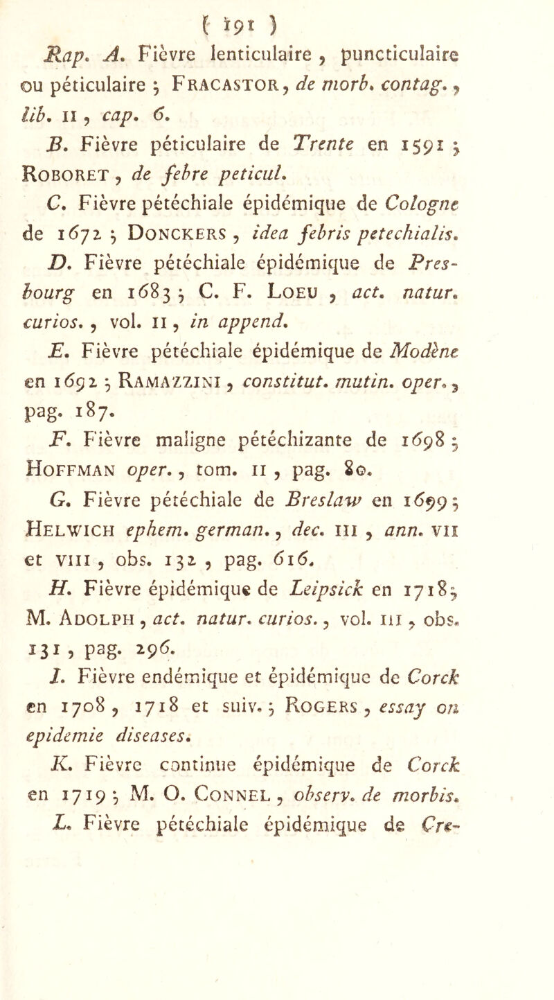 Rap. A. Fièvre lenticulaire , puncticulaire ou péticulaire , Fracastor, de morb* contag, ^ lih. Il 5 cap, 6, B, Fièvre péticulaire de Trente en I59Î ^ RoboRet , de fehre peticul, C, Fièvre pétéchiale épidémique de Cologne de lôjz Donckers , idea fehris petechialis. D, Fièvre pétéchiale épidémique de Près- bourg en i<583 ^ C. F. Loeu , act, natur, curios, 5 vol. Il 5 in append, JE. Fièvre pétéchiale épidémique de Modène en 1(552 ^ Ramazzini , constitut. mutin, oper^ j pag. 187. F, Fièvre maligne pétéchizante de 1(598 ^ Hoffman oper,, tom. ii , pag. 2o. G, Fièvre pétéchiale de Breslaw en 16999 Helwich ephem, german,, dec, ili , ann, vn et VIII 5 obs. 132. 5 pag. 616. H, Fièvre épidémique de Leipsick en 17183 M. Adolph , act, natur, curios., vol. iii ^ obs. 131 , pag. 296. /. Fièvre endémique et épidémique de Corck en 1708, 1718 et suiv. 9 Rogers , on épidémie diseuses, K, Fièvre continue épidémique de Corck en 1719 9 M. O. CoNNEL , ohserv, de morbis, L, Fièvre pétéchiale épidémique de Cre-