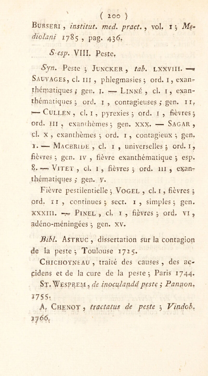 diolani 1785 , pag. 43(5, S-esp, VIÎL Peste, Syn, Peste ^ Juncker , tah, Lxxviii. Sauvages, cl. iii , phJegmasies \ ord. i, exan- îhéniatiques ; gen. ï. ~ Linné , cl. i, exan- thématiques , ord. t, contagieuses 5* gen. ii<, CuLLEN , cl. I , pyrexies j ord. i , fièvres, ord. ni 5 exanthèmes ^ gen. xxx. — Sagar , cl. x , exanthèmes ^ ord. i , contagieux , gen, ï. '—^ Macbride , cl. I , universelles P ord. i, fièvres gen. iv , fièvre exanthématique , esp. 8. “ ViTET 5 cl. I , fièvres 3 prd. 111 , exan- thématiques ; gen. y. Fièvre pestilentielle ^ Vogel , cl. i, fièvres , prd. Il , continues 5 sect. i , simples^ gen. xxxiïi. Pinel , cl i , fièvres j ord, vi, adéno-méningées 3 gen. xv. BihL Astruc , dissertation sur la contagion de la peste ^ Toulouse 1715. Chiciioyneau , traité des causes , des ae- cidens et de la cure de la peste Paris 1744. Sjo Wesp^em, inoculandâpeste ; Panuonr^ 1755* Chenot 5 tractatus de peste 3 Vindoh.