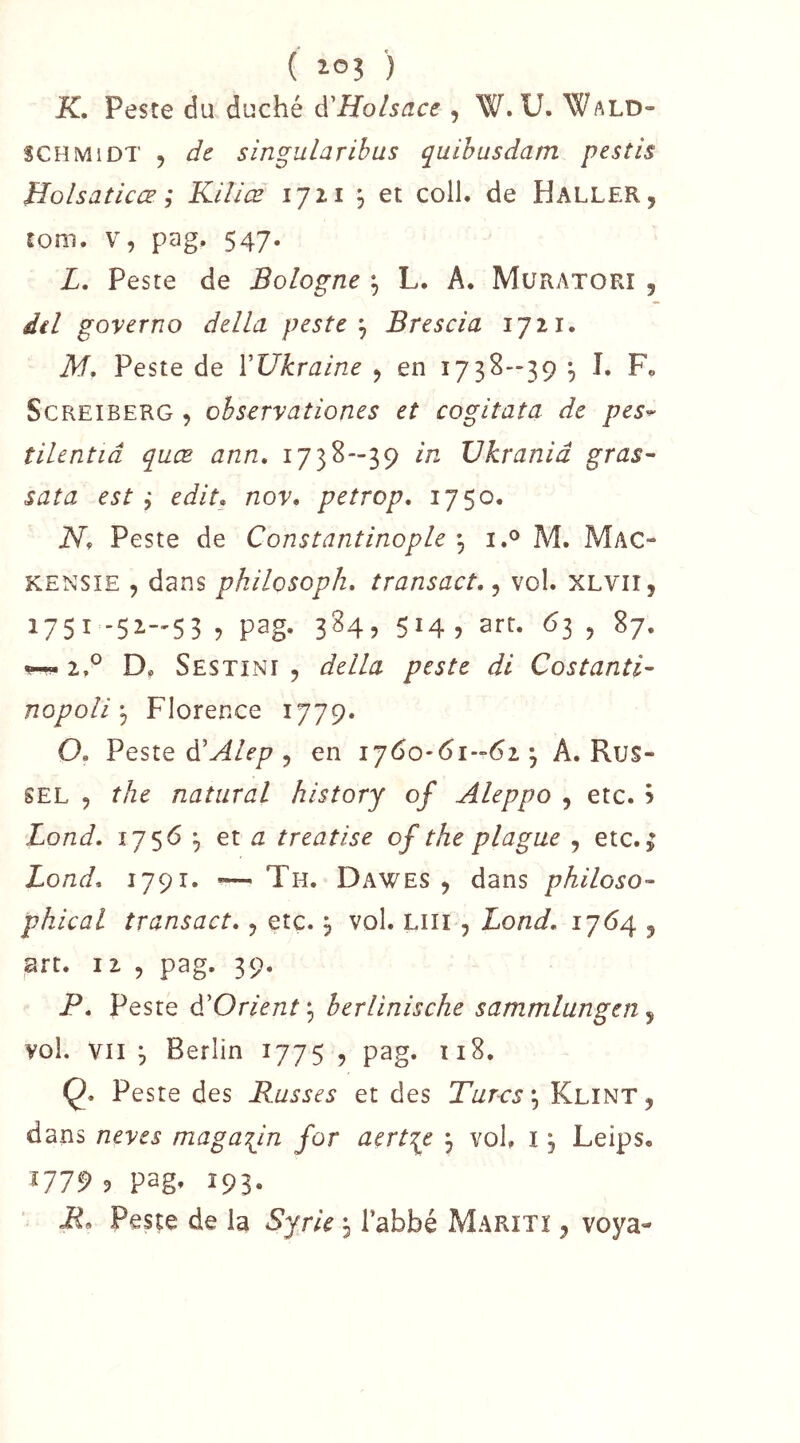 K, Peste du duché à'Holsace , W. U. Wald- SCHMIDT , de singuLaribus quihusdam pestis Holsaticœ ; Kiliæ 1721 , et coll. de Haller, tom. V, pag. 547. L, Peste de Bologne ^ L. A, Muratori , del governo délia peste ^ Brescia 1721. M, Peste de VUkraine , en i73S-'39 \ I. F, ScREiBERG , ohservationes et cogitata de pes^ tilentiâ quæ ann. 173^-39 Vkranid gras^ sata est ^ edit» nov, petrop, 1750. N, Peste de Constantinople ^ i.® M. Mac- KENSîE , dans philosopha transact,^ vol. XLVii, 1751-51-53 5 pag- 3^45 514? arf- ^3 5 ^7- w 2.*^ D, Sestini , délia peste di Costanîi- nopoli ^ Florerxe 1779. O, Peste d’^/f/? 5 en A. Rus- sel 5 the natural history of Aleppo , etc. 5 Lond. 1756 et ^ treatise of the plague , etc.; Bond. 1791. •—^ Th. Dawes , dans philoso- phical transact., etc. 3 vol. Liii , Lond, 1764 , art. 12 5 pag. 39. P, Peste d'Orient ^ herlinische sammlungcn, vol. VII 3 Berlin 1775 , pag. 118. Ç. Peste des Russes et des Turcs',, Klint, dans neves magasin for aert^e j vol. i, Leips. Î779 9 pag» 193- ■ R. Peste de la Syrie 3 Tabbé Marîtï , voya-
