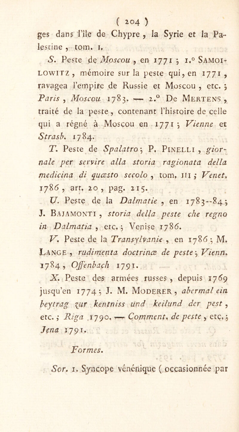 ges dans l’île de Chypre , la Syrie et la Pa- lestine , tom. i, S. Peste de Moscou , en 1771 ^ Samoi- LOWITZ y mémoire sur la peste quij en 1771 , ravagea l’empire de Russie et Moscou , etc. ÿ Paris y Moscou 1783, ~ 2.^ De Mertens 5 traité de la peste, contenant Thistoire de celle qui a régné à Moscou en 1771 j Vienne et Strasb» 1784, T. Peste de Spalatroy P, Pinelli , gior- naîe per servire alla storia ragionata délia medicina di quæsto seçolo , tom, iii ; Venet^ 17865 art, 20 5 pag. 215. U. Peste de la Dalmatie y en 1783--843 J. Bajamonti , storia délia peste che régna in Dalmatia , etc, ^ Venise 1786. V. Peste de la Transylvanie , en 1786 M, Lange , radimenta doctrinæ de peste y Vienn, 1784, Offenhacli 1791. Peste des armées russes, depuis 1769 jusqu’en 1774;, J. M. Modérer, ahermal ein heytrag ^ur kentniss und keilund der pest, etc. ; Riga 1790, Commenta de peste , etc,, Jçna 1791. ï Formes. Sor. I. Syncope vénénique ( occasionnée par
