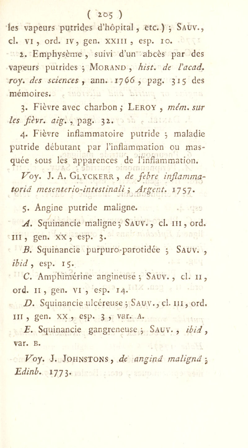 ( ioS ) les vapeurs putrides d’hôpital, etc.) j Saüv., cL vî 5 ord. IV 5 gen. xxin , esp. lo. 1» Emphysème 5 suivi d’un abcès par des vapeurs putrides , Morand, hist, de Facad,, rojé des sciences j ann. .1766, pag. 315 des mémoireSé . 3. Fièvre avec charbon , Leroy , mém* sur les fJvr. aig. , pag* 32. 4. Fièvre inflammatoire putride ^ maladie putride débutant par l’inflammation ou mas- i ' e ' ' quée sous les apparences de l’inflammation. i F^oy. J. A. Glyckerr , de fehre inflamma- toriâ mesenterio-intesîinali ; Argent. 1757* 5. Angine putride maligne. . • A. Squinancie maligne j Sauv. , cl. iii, ord. in , gen. xx, esp. 3. B. Squinancie purpuro-parotidée j Saüv. , îbid ^ esp. 1$. C. Amphimérine angineuse ^ Sauv. , cl. ii, ord. Il 5 gen. vi , esp. 14. - D. Squinancie ulcéreuse ^ Saüv., cl. lîi, ord. III , gen. XX , esp. 3 , var. A. E. Squinancie gangreneuse j Sauv. , ibid, var. B. Fby. J. JoHNSTONS, de anginâ malignâ Edinb. l’J'Jl*