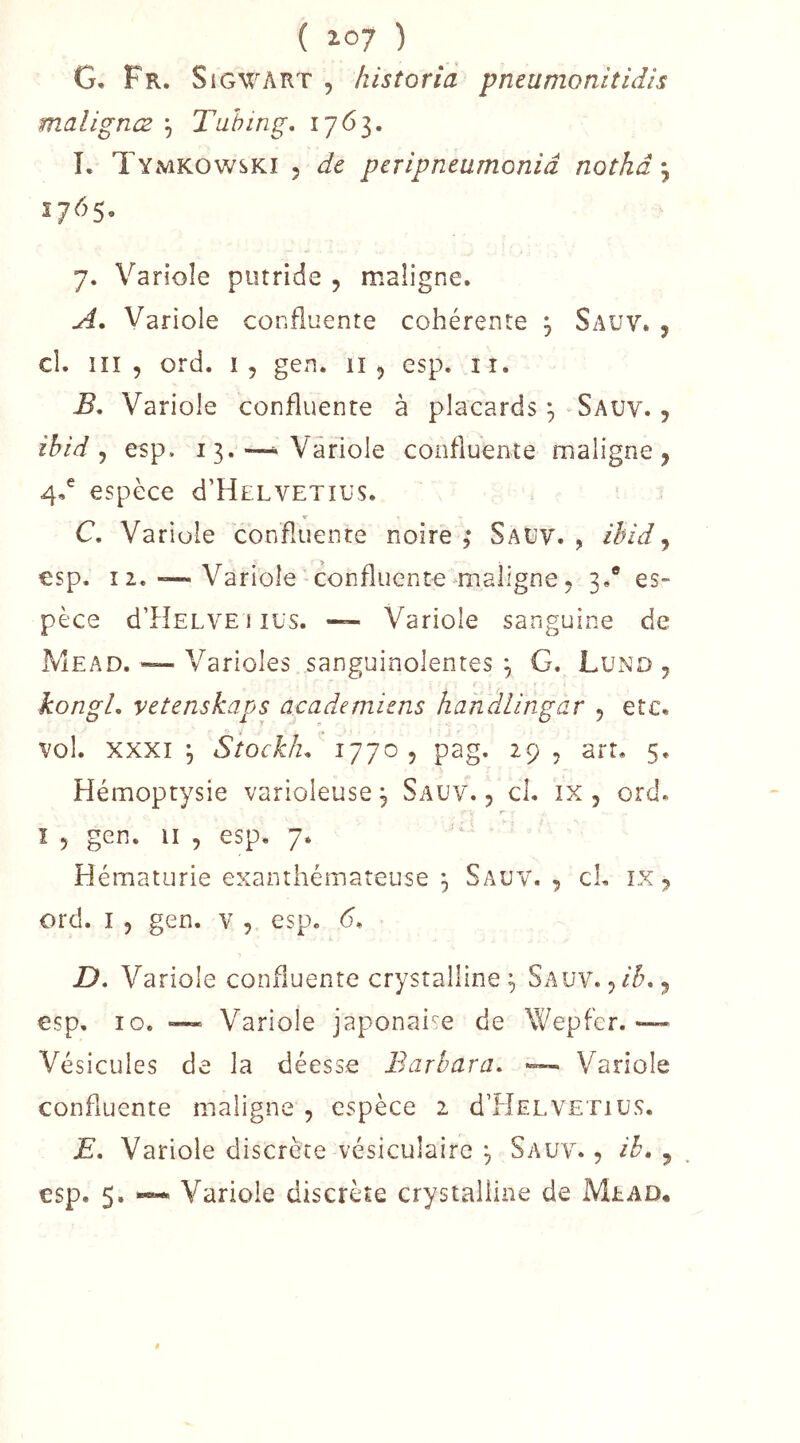 G. Fr. SiGWART , historia pneumonitHis malignæ , Tuhing, 1763. L Tymkowski 5 de peripneumoniâ nothâ 1765, 7. Variole putride , maligne. A, Variole confluente cohérente 3 Sauv. , cl. iiî , ord. ij gen. 11 ^ esp. ii. B, Variole confluente à placards ^ Sauv. , ibid ^ esp. 13. —Variole confluente maligne, 4,^ espèce d’HuLVETius. C, Variole confluente noire ; Sauv. , ibid ^ esp. 12. — Variole confluente maligne, 3.® es- pèce d’HELVE 1 lUS. “ Variole sanguine de Mead. ~ Varioles sanguinolentes ^ G, Lund , kongl, vetenskaps academiens handlingar , etc. vol. XXXI 3 Siockh. 1770, pag. 29, art. 5, Hémoptysie varioleuse, Sauv. , cl. ix , ord. r ï 5 gen. Il , esp. 7. Hématurie exanthémareuse 3 Sauv., cL ix , ord. I 5 gen. v , esp. <5. D, Va riole confluente crystalline 3 Sauv. , ih,, esp, 10. — Variole japonaise de Wepfer.— Vésicules de la déesse Barbara. Variole confluente maligne , espèce 2 dTÎELVETiüS. E, Variole discrète vésiculaire ^ Sauv. , ih» , esp, 5. ~ Variole discrète crystalline de Mead,