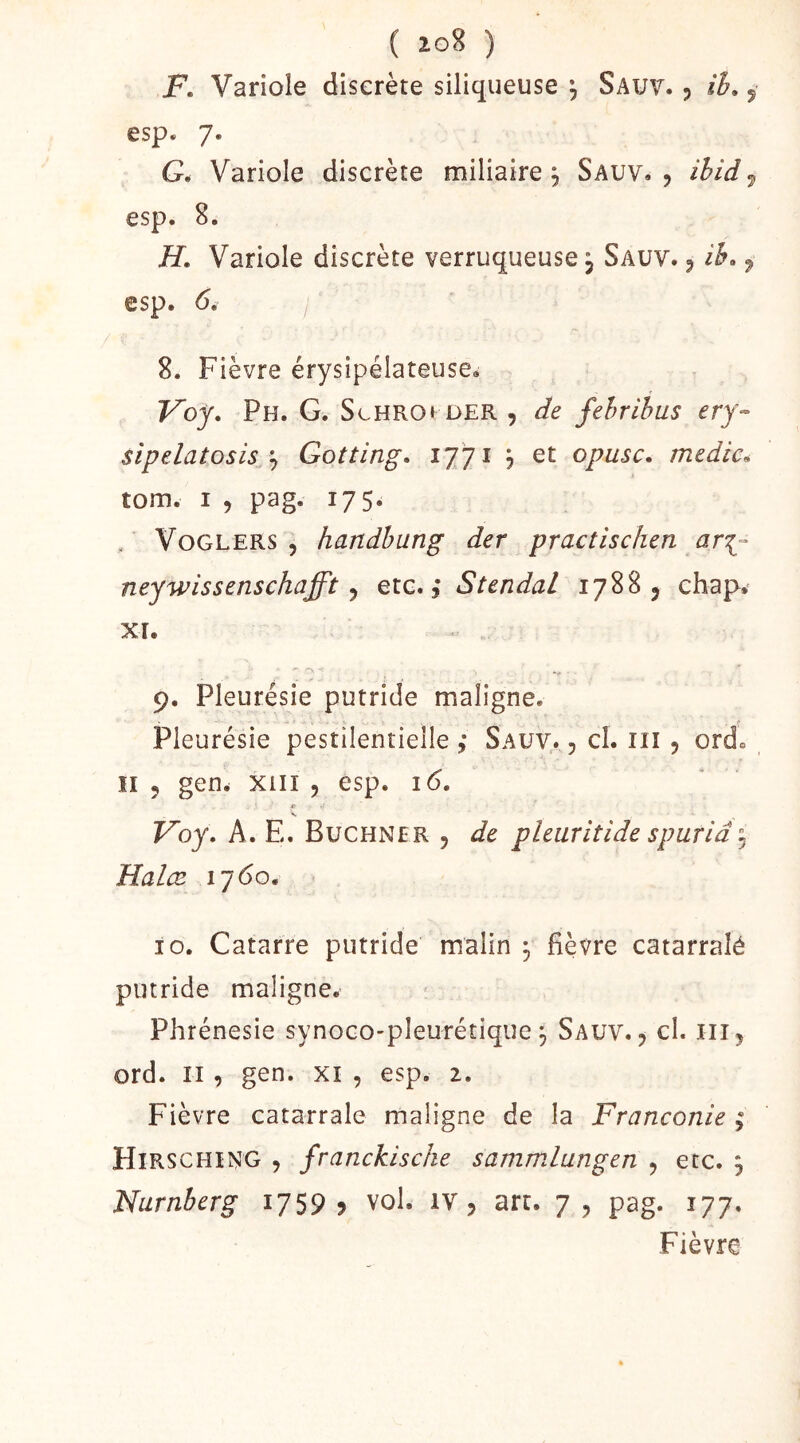 ( 10% ) F. Variole discrète siliqueuse ^ Sauv. , ih. ^ esp. 7. G* Variole discrète miliaire, Sauv. , ihid^ esp. 8. H, Variole discrète verruqueuse, Sauv. , ih> ^ esp. <5. 8. Fièvre érysipélateusCé Voy, Ph. g. ScHROt der , de fehrihus ery- sipelatosisGotting. ijji j et opusc. medic^ tom. I , pag. 175. . VoGLERS 5 handhung der practîschen ar^- neywissenschafft ^ etc. ,* StendaL 17885 chap, XT. ' ^ 9. Pleurésie putride maligne. Pleurésie pestilentielle ; Sauv. , cl. iii , ord» Il 5 gen* XIII 5 esp. i<5. r Voy. A. E. Buchner , de pleuritide spuriâ Halæ 1760. putride maligne. Phrénesie synoco-pleurétique ^ Sauv., cl. iii, ord. Il , gen. xi , esp. 2. Fièvre catarralé maligne de la Franconie ; Hirsching , franckische sammlangen , etc. j Nurnberg 1759 ? vol. iv, art. 7 , pag. 177. Fièvre Vf a.