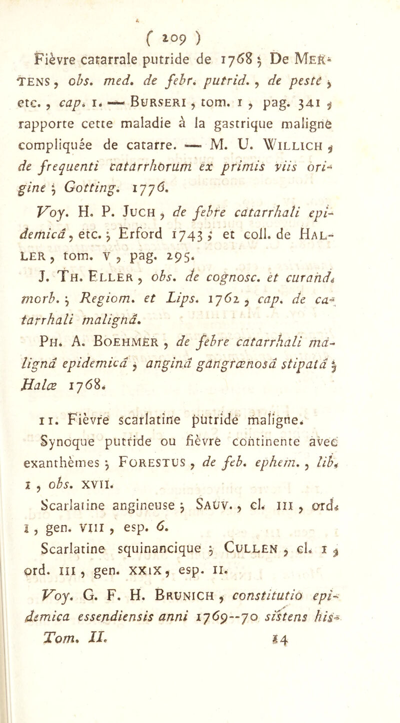 ( lop ) Fièvre catarrale putride de 1768 5 De Meë« TENS, oh, med, de febr^ putrid, , de peste ^ etc. 5 eapi lé --- Bürseri , tom. i , pag. 341 ÿ rapporte cette maladie à la gastrique maligriô compliquée de catarre. —• M. U. Willich ÿ de frequenti catàrrhorum ex primis y iis ori^ giné \ Gotting, 1776. Voy, H. P. JucH ^ de fehre catarrhali epi^ âemicâ ^ Ole,Erford 1743? et colL de Hal- ler, tom. V, pag, Z95. J. Th. Eller 5 obs, de cognosc, et curahdê morb,\ Regiom, et Lips, ij6z ^ cap, de tarrhali malignâ, Ph* a. Boehmèr 5 de febre catarrhali md^ ligna epidemied j anginâ gangrœnosd stipatâ | Halce 1768^ II. Fièvre scarlatine pùtridé rnaligne^ Synoque putride ou fièvré continente avec exanthèmes , FüRESTUS , de feb* ephem, , lih^ 1 , obs, xvïl. Scarlatine angineuse j Saüv, , cl. in , ord^ I , gen. VIII , esp. 6, Scarlatine squinancique , Cullen , cL î ^ ord. III, gen. XXiX, esp. ii. Fby. G. F. H. Brünich , constitutio eph demica essejidiensis anni 17(^9—70 sistens his^ Tom, II, 14