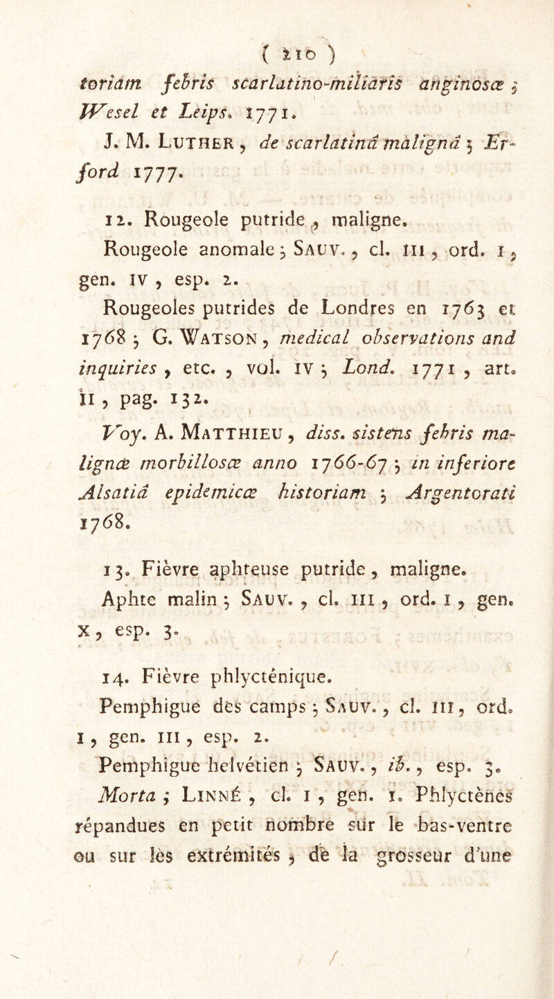 ( XÏD ) toriatn febris scarlatino-milîàfîs anginosœ 5 IVesel et Leips, 1771. J. M. Luther y de scarlatinâ màlignd § Et- ford 1777. t 12. Rougeole putride., maligne. Rougeole anomale, Sauv. , cl. lii, ord. 15 gen. îv 5 esp. 2. Rougeoles putrides de Londres en 1763 et 1768^ G. Watson 5 medical observations and inquiries y etc. , vol. IV , Lond, 1771, art, il , pag. 132. Voy. A. Matthieu, dis s. sis t eus febris ma- lignes morhillosæ anno 1766-67 \ in inferiort Alsatiâ epidemicæ historiam 3 Argentorati 1768. 13. Fièvre aphteuse putride, maligne. Aphte malin 3 Sauv. , cl. in , ord. i, gen, X, esp. 3. 14. Fièvre phlycténique. Pemphigue des camps 3 Sauv. , cl. Iiî, ord, I, gen. III, esp. 2. Pemphigue helvétien 3 Sauv. , ib,, esp. 3. Morta ; Linné , cl. i , gen. i. Phlyctènes répandues en petit nombre siir le *bas-ventre ou sur lès extrémités ^ dé îa grosseur d'une /