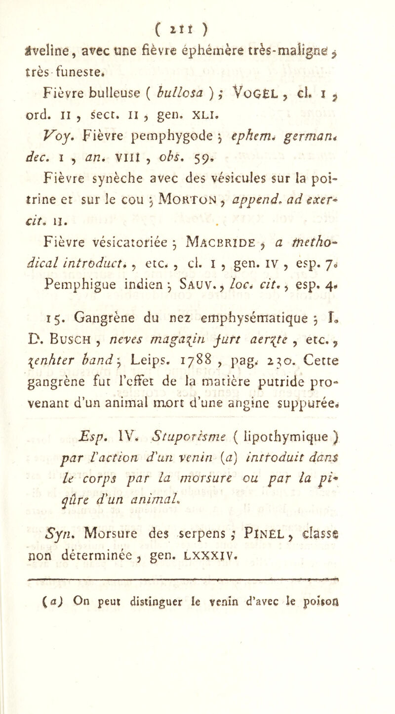 Éveline, avec une fièvre éphémère très-malignê j très funeste. Fièvre bulleuse ( bullcsa ) ,* VoGEL , cl. i ^ ord. Il 5 sect. ii , gen. XLi. Voy» Fièvre pemphygode j ephenié germarié dtc. î , an, vin 5 ohs, 59. Fièvre synèche avec des vésicules sur la poi- trine et sur le cou j MorTon ^ append, ad cxcr* cit, 11. Fièvre vésicatoriée ^ Macbrîde j a tnetho* dical introdacî, ^ etc. , ci. i , gen. IV , esp. 70 Pemphigue indien \ Sauv. , locé cit, ^ esp. 4* 15. Gangrène du ne2 emphysématique 5 L D. Busch 5 neves magasin jutt aer^te , etc., \enhtcr hand\ Leips. 1788 , pag. 230. Cette gangrène fur rcffet de la matière putride pro- venant d’un animal mort d’une angine suppurée- iEsp, IV. Stuporisme ( lipothymique } par l'action d'un venin {a) inttoduit dans U corps par la morsure ou par la pi^ qûre d'un animal, Syn, Morsure des serpens ; Pinel > classe non déterminée 5 gen. lxxxiv. ^a) On peut distinguer le venin d’avec le poison