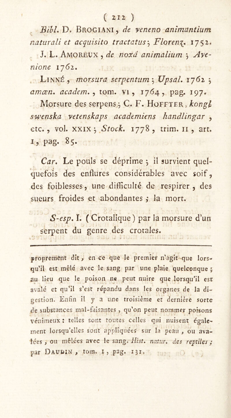 BihL D» Brogiani , de veneno anîmnntium naturali et acquisito tracîaîus'^ Floren\. 1752^ J. L. Amoreux 5 de noocd animaliurn 3 Ave* nione ijôi, . Linné, morsura serpentum'^UpsaL lyôi amæn, academ. ^ tom. vi, i7<^4? pag. 197» Morsure des serpens j C. F. Hoffter, konpl swenska vetenskaps academiens handlingar , etc. , vol. XXIX J ^Stock. 1778 , trim. ii , art, I, pag. 85. Car. Le pouls se déprime ; il survient quel- quefois des enflures considérables avec soif, des foiblesses, une difficulté de respirer, des sueurs froides et abondantes ,* la mort. S*esp, I. ( Crotalique) par la morsure d’un serpent du genre des crotales. proprement dît, en ce que le premier n’agit-que lors- qu’il est mêlé avec le sang par une plaie quelconque ; au lieu que le poison ne peut nuire que lorsqu’il est avalé et qu’il s’est répandu dans les organes de la di- gestion. EnBn il y a une troisième et dernière sorte de substances mal-faisantes , qu’on peut nommer poisons vénimeux : telles sont toutes celles qui nuisent égale- ment lorsqu’elles sont appliquées sur la peau , ou ava- lées , ou mêlées avec le sang, i/irr. naîur, des reptiles; par DAUSiiN , tom. î, pag. 131.