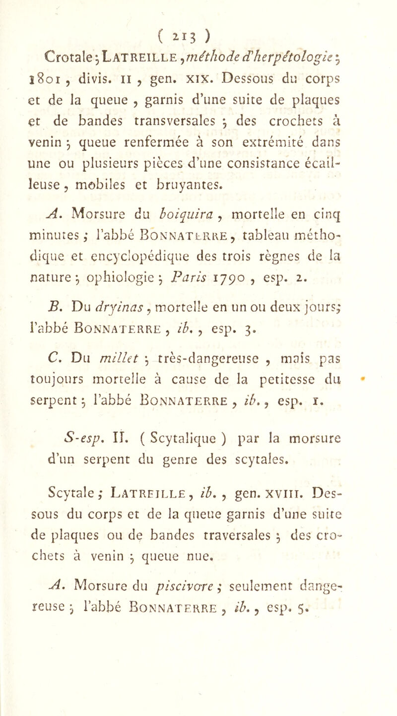 ( il? ) Crotale 5 Latretlle ^méthode (dherpétologie 5 î8oi 5 divis. Il 5 gen. xix. Dessous du corps et de la queue , garnis d’une suite de plaques et de bandes transversales *, des crochets à venin , queue renfermée à son extrémité dans une ou plusieurs pièces d’une consistance écail- leuse 5 mobiles et bruyantes. A, Morsure du boiquira , mortelle en cinq minutes 5 l’abbé BonnatePvRE , tableau métho- dique et encyclopédique des trois règnes de la nature^ ophiologie , Paris 1790 , esp. 2. B, Du dryinas, mortelle en un ou deux jours; l’abbé Bonnaterre , ib, , esp. 3. C, Du millet , très-dangereuse , mais pas toujours mortelle à cause de la petitesse du serpent 3 l’abbé Bonnaterre ^ ib,, esp. i. S-esp, IL ( Scytalique ) par la morsure d’un serpent du genre des scytales. Scytale; Latreîlle, ib, ^ gen. xviiT. Des- sous du corps et de la queue garnis d’une suite de plaques ou de bandes traversales ^ des cro- chets à venin 3 queue nue, A. Morsure du piscivcxre ; seulement dange-