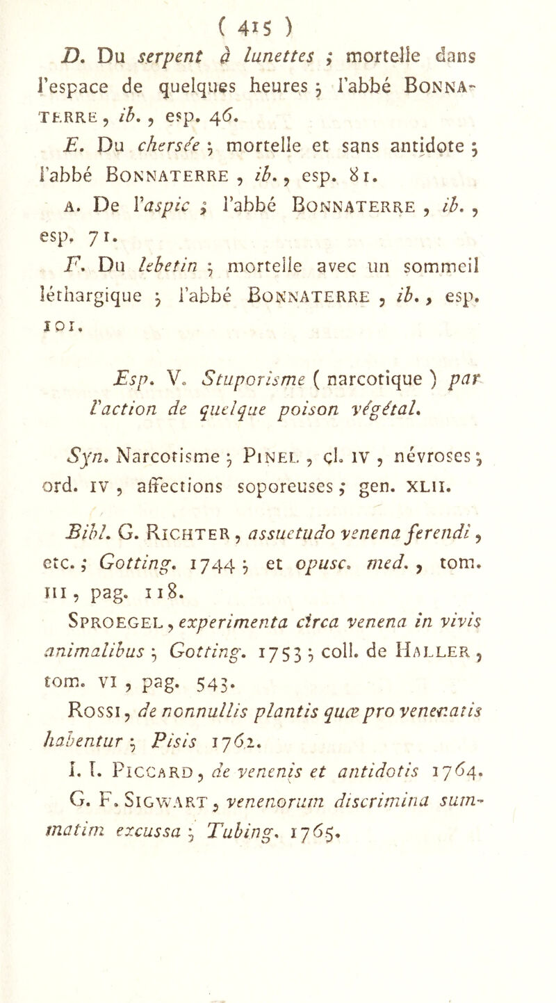 ( 415 ) D, Du serpent à lunettes ; mortelle dans Fespace de quelques heures 3 Tabbé Donna- TERRE 5 ib, 5 esp. 4*5. E, Du chersée 3 mortelle et sans antidote 3 l’abbé Bonnaterre , ib, ^ esp. 8r. A. De Vaspic ; l’abbé Bonnaterre , ib, , esp, j\, F, Du lebetin 3 mortelle avec un sommeil léthargique 3 l’abbé Bonnaterre 5 ib,, esp. IQÎ. Esp, Vo Staporisme ( narcotique ) par Vaction de quelque poison végétal, Syn, Narcotisme 3 Pinel , çL iv , névroses 3 ord. IV 5 altections soporeuses, gen. XLii. Bibl, G, Richter , assuetudo yenena ferendi y etc. 5 Gotting, 17443 et opusc, med, y tom. III, pag. 11 B. Sproegel , circa venena in vivis animalihus 3 Gotting, 17533 coll. de Haller , tom. vî y pag. 543. Rossi y de nonnullis plantis quœpro venenatis hahentur y Plsis 176,2, L î. P1CCARD5 de yenenis et antidotis 1764. G. F, SiGVv^ARTj venenoriiin discrimina sum-- matirn excussa 3 Tubing, 1765.