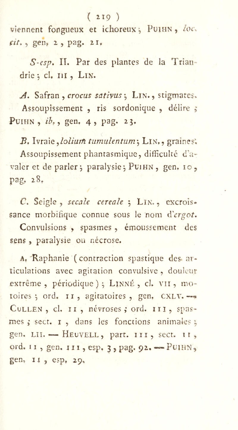 ( ii9 ) viennent fongueux et ichoreux^ Puimn 5 ioi\ fit» 5 gen? 2 5 pag. ii» S-esp, IL Par des plantes de la Trlan- drie -, cL iiî 5 Lîn. Safran , crocus sativus*^ Lin. 5 stigmates. Assoupissement , ris sordonique 5 délire ; PuiHN , ih, ^ gen, 4, pag. 25, B* Ivraie5tumulentiim\ Lin,5 graines; Assoupissement phantasmique5 difficulté d’a- valer et de parler^ paralysie, Puihn, gen. 10^ pag. 28. C. Seigle , secale cereale ; Lin» , excrois- sance morbifique connue sous le nom û^rgot. Convulsions y spasmes , émoussement des sens 5 paralysie ou nécrose. A, ilaphanie ( contraction spastique des» xir» îiculations avec agitation convulsive , douleur extrême , périodique ) ^ Linné , cl. vn , mo- îoires ^ ord. ii, agitatoires , gen. CXLV. CuLLÉN , cl. Il , névroses,' ord. iii, spas- mes 5* sect. I 5 dans les fonctions animales ; gen. Lîï. — Heuvell, part. lïi, sect, ir^ ord. 11 5 gen. j 11 , esp, 3 ^ pag. 92, ~ PuïHN ^