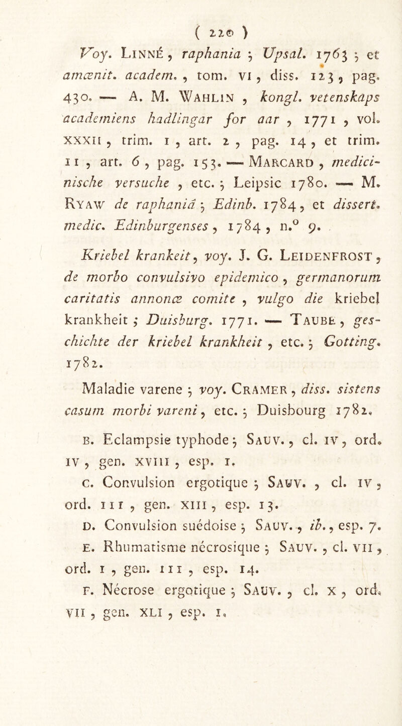 ( IIO ) Voy, Linné , raphania , XJpsal, , et amænit, academ, ^ tom. vi , diss. 12-35 430, — A. M. Wahlin 5 kongL vetenskaps academiens hadlingar for aar 5 ijji ^ voL xxxn 5 trim. i , art. i , pag. 14 , et trim. Il 5 art. 6 , pag, 153. — Marcard , medici- nisclie ver sache , etc. , Leipsic 1780. — M. Ryaw de raphaniaEdinb. 1784, et disserta medlc. Edinhurgenses ^ 17^4? ti.^ 9. Kriebel krankeit ^ voy, J. G. Leidenfrost 5 de morho convulsivo epidemico , gertnanorum caritatis annonce comité , yalgo die kriebel krankheit 5* Duishurg, l'jji* '— Taure, ges- chichte der kriebel krankheit , etc, j Gotting^ 1782. Maladie varene ^ voy. Cramer , dis s. sistens casum morbi vareni y etc. 3 Duisbourg 1782, B. Eclampsie typhode 3 Sauv, , cl. iv, ord^ IV , gen. xviiî 5 esp. i. c. Convulsion ergotique 3 Sauv. , cl. iv 3 ord. iir , gen. xiii, esp. 13. D. Convulsion suédoise 3 Sauv. , ih,y esp. 7. E. Rhumatisme nécrosique 3 Sauv. , cl. vu , ord. I 5 gen. iii , esp. 14. F. Nécrose ergotique 3 Saüv. , cl. X , ord^