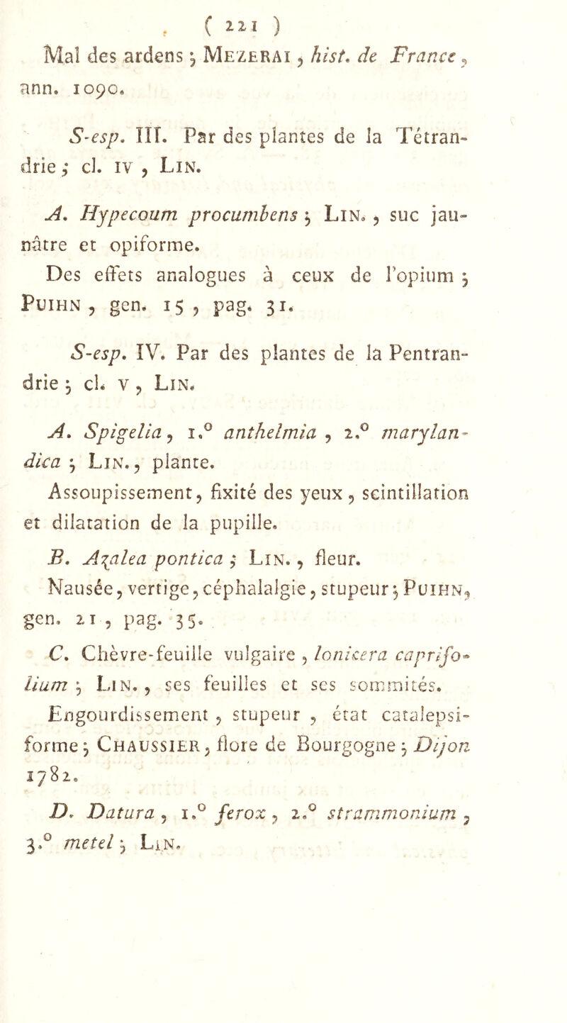 , C ) Mal des ardens •, Mezerai , hist. de France, ann. io9o« S-esp. ÎIT. Par des plantes de Ja Tétran- drie ; cl. iv , Lin. Hypecoum procumhens j Lin. 5 suc jau- nâtre et opiforme. Des effets analogues à ceux de l’opium , PuiHN 5 gen. 15 5 pag* 31. S-esp, ÎV. Par des plantes de la Pentran- drie , cl* v , Lin. j4. Spigelia^ i.° anîhelmia ^ iP marylan- dica ^ Lin. 5 plante. Assoupissement, fixité des yeux , scintillation et dilatation de la pupille. B. A'{alea pontica ; Lin. , fleur. Nausée, vertige, céphalalgie, stupeur ^ Puihn, gen. 21 , pag. 35. C. Chèvre-feuille vulgaire , lonicera caprifo^ lium ^ Lin. , ses feuilles et ses sommités. Engourdissement , stupeur , état catalepsi- forme, Chaussier, flore de Bourgogne 3 Dijon 1782. D. Datura , ferox , 2,° strammonium , 3.° metd j LiN.