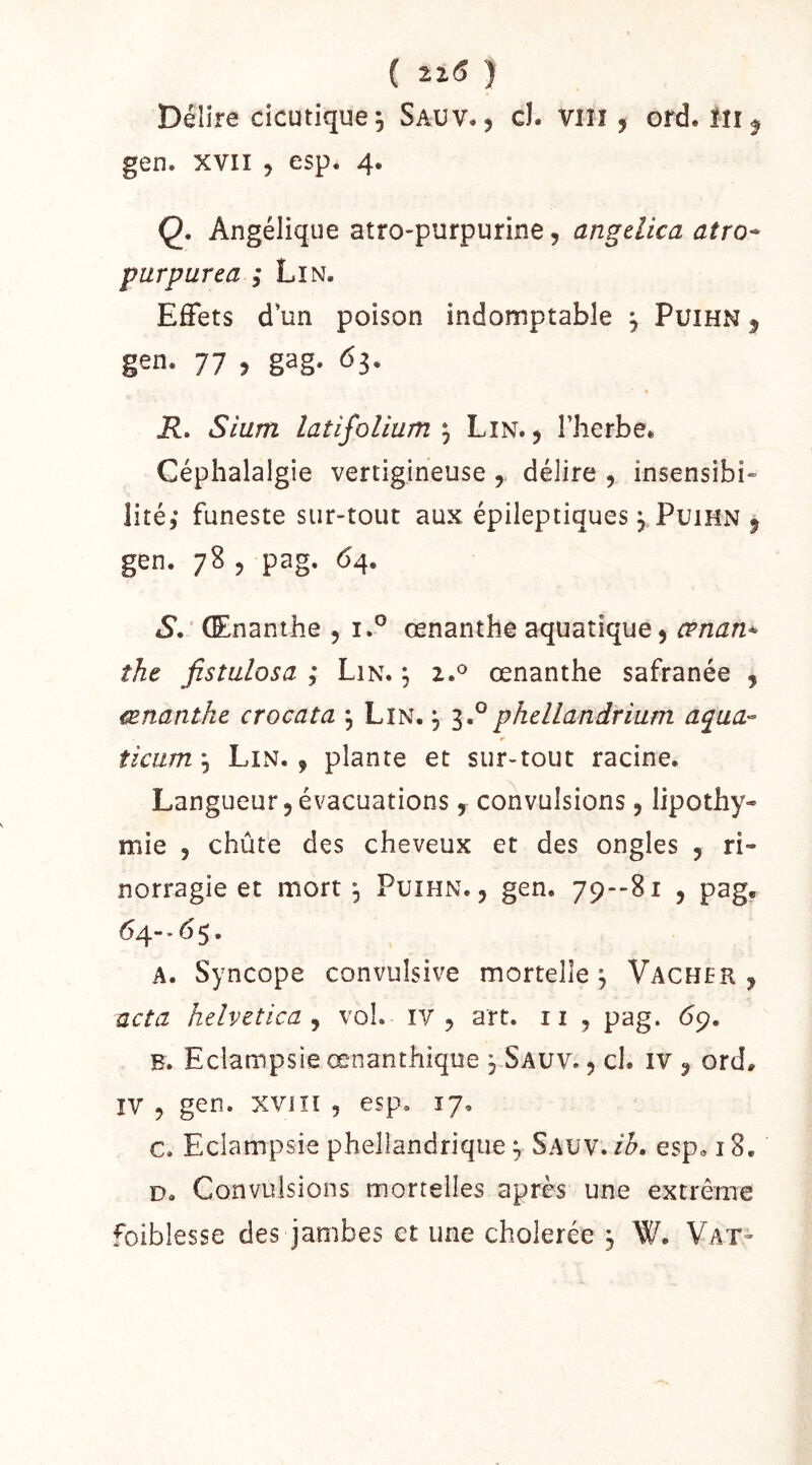 ( 22.(5 ) Délire cicutique 5 Sauv. , cl. VIIî , ord. ÏII ^ gen. XVII 5 esp. 4. Q, Angélique atro-purpurine, angdica atro- purpurea ; Lin. Effets d’un poison indomptable ^ PuiHN 5 gen. 77 , gag. 63. R, Sium latifolium Lin., l’herbe. Céphalalgie vertigineuse , délire , insensibi* lité,* funeste sur-tout aux épileptiques j Puihn , gen. 78 , pag. 64. S, ' Œnanthe , i.° œnanthe aquatique, œnan^ îhe jîstulosa ; Lin. ^ œnanthe safranée , œnanthe crocata \ Lin. j phellandrium aqua-^ ticum\ Lin., plante et sur-tout racine. Langueur,évacuations, convulsions, lipothy- mie , chûte des cheveux et des ongles , ri- norragie et mort, Puihn. , gen. 79--81 , pag, ^4 * ^ 5 • A. Syncope convulsive mortelle^ Vacher, acta helvetica J vol. iv , art, ii , pag. 69. B. Eclampsie œnanthique , Sauv. , cl. iv , ord. IV , gen. XVIîi , esp. 17, c. Eclampsie phellandrique ^ Sauv. ih, esp» 18, D. Convulsions mortelles après une extrême foiblesse des jambes et une cholerée 5 W. Vax-
