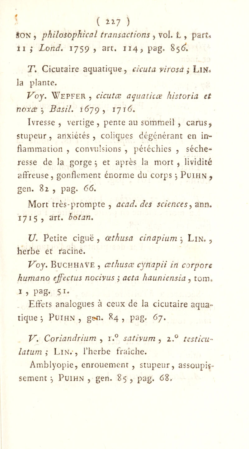 { llj ) iON ) philosophical transactions 5 vol. t, part(i Il ; Lond* 1759 5 art. 114^ pag, 85<;. T, Cicutaire aquatique, cicuta virosa la plante. Voy. Wepfer 5 cicutœ aquaîicœ historia et noxæBasil, 1679, 1716. Ivresse , vertige , pente au sommeil , carus^ stupeur 5 anxiétés , coliques dégénérant en in- flammation , convulsions , pétéchies , séche- resse de la gorge ^ et après la mort , lividité affreuse, gonflement énorme du corps, Puihn ^ gen. 81 , pag, 66, Mort très-prompte , acad, des sciences y ann. 1715, art. boîan, U, Petite ciguë , œthusa cinapiuni y Lin, , herbe et racine. Voy, BuckhaVE , æthusœ cynapii in corpore huniano effectus nocivus ; acta hauniensia y tom. I , pag. 51, Effets analogues à ceux de la cicutaire aqua- tique ^ Puihn , ge^. 84 , pag. 67. V, Coriandrium , î,° sativum , 2.^ testicu- latum; Lin.*, l’herbe fraîche. Amblyopie, enrouement , stupeur, assoupis- sement ^ Püihn , gen, 85 , pag. 68.
