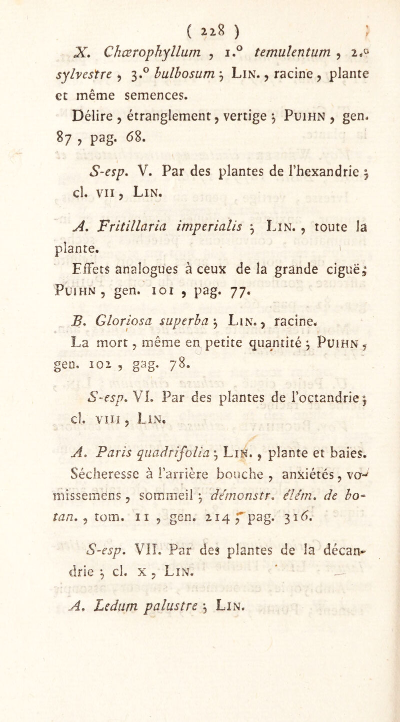 ( ) ; X. C/iœrophyllum , temulentum , 2*® sylvestre ^ 3.® bulbosum , Lin. ^ racine , plante et même semences. Délire , étranglement, vertige j Puihn , gen. S7 5 pag. 68. S-esp* V. Par des plantes de l’hexandrie ^ cl. VII, Lin. A. Fritillaria imperialis ^ Lin. , toute la plante. ' Effets analogues à ceux de la grande ciguës PuiHN 5 gen. loi 5 pag. 77. B» Gloriosa superba'^ Lin., racine. La mort, même en petite quantité ; Puihn , gen. lox , gag. 78. S-esp, VL Par des plantes de l’octandriej cl. VIII 5 Lin, A. Paris quadrifoUa , Lin. , plante et baies. Sécheresse à Farrière bouche , anxiétés, vo-* missemens, sommeil ^ dérnonstr. élém* de bo^ tan. ^ tom. ii , gen. 2i4Ep3g. 316. S-esp. VIL Par des plantes de la décan- drie ^ cl. x , Lin. A, Lediim palustre , Lin.