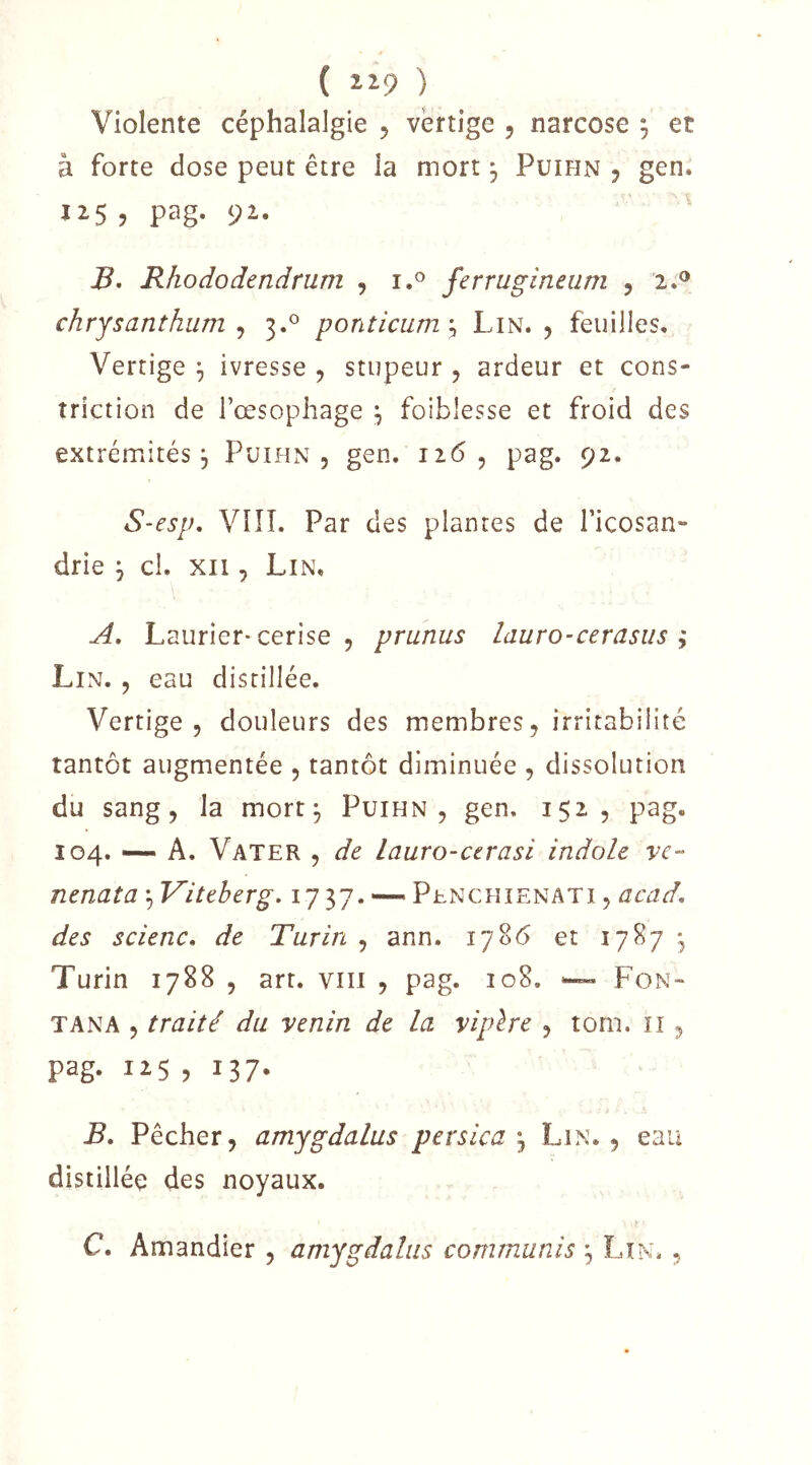 ( ) Violente céphalalgie 5 vertige 5 narcose ^ et à forte dose peut être la mort 3 Puihn j gen. J15 , pag. 92. Rhododendrum , i.® ferrugineam , '2.® chrysanthum J 3.^ ponticum \ Lin. 5 feuilles. Vertige ^ ivresse , stupeur , ardeur et cons- triction de l’œsophage \ foiblesse et froid des extrémités 5 Puihn, gen. 126, pag. 92. S-esp, VIÎI. Par des plantes de l’icosan- drie j cl. xii, Lin. Laurier-cerise, prunus lauro-cerasus y Li N. , eau distillée. Vertige, douleurs des membres, irritabilité tantôt augmentée , tantôt diminuée , dissolution du sang, la mort^ Puihn, gen. 152, pag. 104. — A. Vater , de lauro-ctrasi indole vc- nenata'^Viteberg, 1737. — Penchienati, acad, des scienc. de Turin , ann. 1786 et 1787 • Turin 1788 , art. viii , pag. 108. ^ Fon- T AN A , traité du venin de la vipère , torii. ii, pag. 125 , 137. B, Pêcher, amygdalus persica ^ Lin., eau distillée des noyaux. C. Amandier , amygdalus commuais ^ Lir^u ,