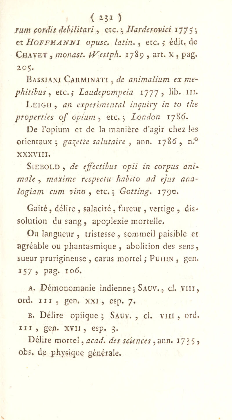 ( î3i ) rum cordis dehilitari, etc. ^ Harderovici 1775 ^ et Hoffmanui opusc, latin, , etc. ; édit, de Chavet , monast, IVestph, 1789 5 art. x , pag. Z05. Bassianj Carmin ATI, de animaUum ex me- phitibus ^ etc. 5 Laudepompeia 1777? lib. in. Leigh , an experimental inquirj in to the properties of opium ^ etc, 3 London 178(5. De l’opium et de la manière d’agir chez les orientaux 3 galette salutaire ^ ann. 17865 XXXVIII. SiEBOLD 5 de effectihus opii in corpus ani- male 5 maxime respecta habita ad ejus ana- îogiam cum vino ^ etc, 3 Gotting. 1790. Gaité 5 délire 5 salacité, fureur 5 vertige 5 dis- solution du sang , apoplexie mortelle. Ou langueur 5 tristesse 5 sommeil paisible et agréable ou phantasmique , abolition des sens, sueur prurigineuse 5 carus mortel, Puihn , gen. 157 ? pag- 10^- A, Démonomanie indienne 3 Sauv. , cl. viii, ord. III 5 gen. xxi, esp. 7, B, Délire opiique 3 Sauv. , cl. viii , ord. 111 5 gen. XVII5 esp. 3. Délire mortel, acad, des sciences , ann. 1735, obs, de physique générale.
