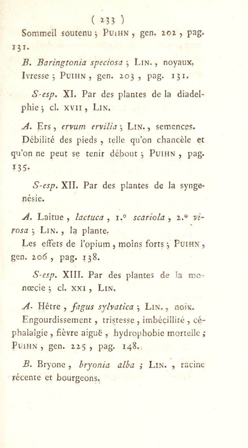 ( i?? ) Sommeil soutenu , Puihn , gen. loi , pag. 131. i?. Baringtonia speciosa ^ Lin. , noyaux. Ivresse j Puihn 5 gen. 203 , pag. 131. S-esp. XI. Par des plantes de la diadeP plîie 5 cl. XVII5 Lin% A, Ers 5 ervum ervilla ^ Lin. , semences. Débilité des pieds , telle qu’on chancèle et qu’on ne peut se tenir débout 3 Puihn , pag. IBS- S-esp» XII. Par des plantes de la synge- nésie. A. Laitue , lactuca , i.® scariola , 2.^ W- m rosa ^ Lin. , la plante. Les effets de l’opium , moins forts ^ Puihn 5 gen. 206 5 pag. 138. S-esp, XIII. Par des plantes de la roc» nœcie ^ cl. xxi , Lin. A> Hêtre , fagus syîvatica ; Lin. « noix. Engourdissement, tristesse 5 imbécillité , cé- phalalgie J fièvre aiguë , hydrophobie mortelle ,* Puihn , gen. 225 , pag. 148., B. Bryone , hryonia alha ; Lin. racine récente et bourgeons.