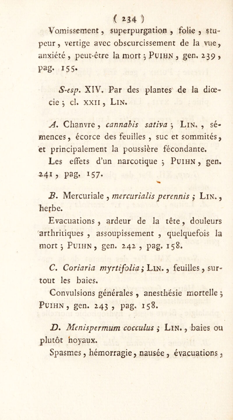 Vomissement, superpurgation , folie 5 stu- peur , vertige avec obscurcissement de la vue, anxiété , peut-être la mort, Puihn , gen, 239 , pag- 155- S-esp. XÎV. Par des plantes de la diœ- cie cl. XXII5 Lin. Chanvre , cannabis sativa ^ Lin. , sé- mences, écorce des feuilles , suc et sommités, et principalement la poussière fécondante. Les effets d’un narcotique , Puihn , gen. 241, pag, 157- B. Mercuriale , mercurialis perennis ; Lin. , hefbe. Evacuations , ardeur de la tête, douleurs arthritiques , assoupissement , quelquefois la mort P Puihn, gen. 242 , pag. 158. C. Coriaria myrtifolia; Lin. , feuilles, sur- tout les baies. Convulsions générales , anesthésie mortelle | Puihn, gen. 243 , pag. 158. D* Menispermum cocculus ; Lin. , baies ou plutôt hoyaux. Spasmes, hémorragie, nausée, évacuations,