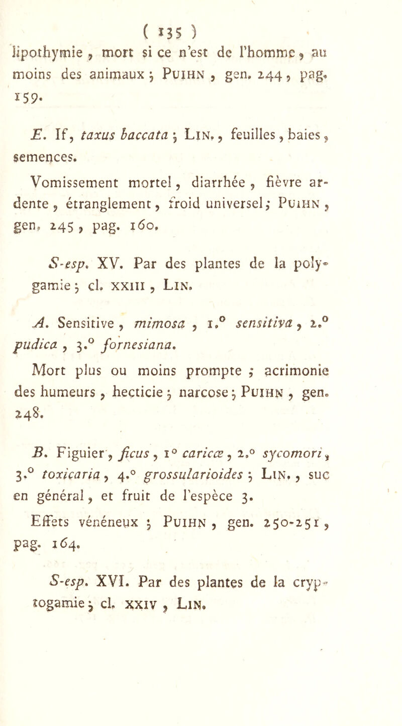 lipothymie , mort si ce n’est de l’homme ^ au moins des animaux ^ Puihn , gen, 244 5 pag, 159. E, îf, taxas haccata \ Lin, , feuilles, baies ^ semences. Vomissement mortel, diarrhée 5 fièvre ar- dente 9 étranglement 5 froid universel; Puihn 9 gen, 2459 pag. 160, S’csp, XV. Par des plantes de la poly^ garnie 3 cl. xxiii, Lin. A, Sensitive 5 mimosa 9 i,® scnsitlva j 2.® pudica 9 3.® fornesiana. Mort plus ou moins prompte ; acrimonie des humeurs 9 hecticie ^ narcose 3 Püihn 9 gen. 24S. B, Figuier 9 ficus ^ caricæ ^ i,® sycomori,^ 3.^ toxicaria ^ 4.° grossularioidzs \ Lin, 9 suc en général 9 et fruit de l'espèce 3. Effets vénéneux ^ Puihn 9 gen. 250-2519 pag. 164, S-esp. XVI. Par des plantes de la cryp- togamie ^ cL XXIV 9 Lin,
