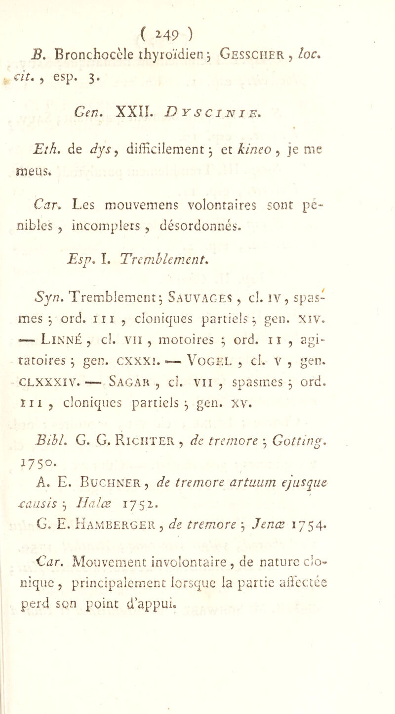 ( 2-49 ) B. Bronchocèle thyroïdien 5 Gesscher , Zoc. cit, , esp. 3. Gen. XXîL Dyscijvie. Eîh» de dys ^ difficiiement 3 qi kineo ^ je me meus» Car» Les mouvemens volontaires sont pé- nibles 5 incomplets 5 désordonnés. Esp» î. Tremblement» Syn, Tremblement^ Sauvages , cl. iv, spas- mes 3 ord. in 5 cloniques partiels 3 gen. xiv. — Linné 5 cl. vri , motoires 3 ord. iî 5 agi- ratoires 3 gen. cxxxi. ~ Vogel ^ cl. v , gen. CLXXXiv. — Sagah 5 cl. VII 5 spasmes 3 ord. îii 5 cloniques partiels 3 gen. xv. Bibl, G. G. RiciitePv , de tremore 3 Gotîing» 1750. A. E. Buchner , de tremore artaiirn ejusque ■causis 3 lïalœ 1752. G. E. Hameerger 5 de tremore 3 Jenae 1754. Car» Mouvement involontaire , de nature clo- nique 5 principalement lorsque la partie aliectée perd son point d'appui»