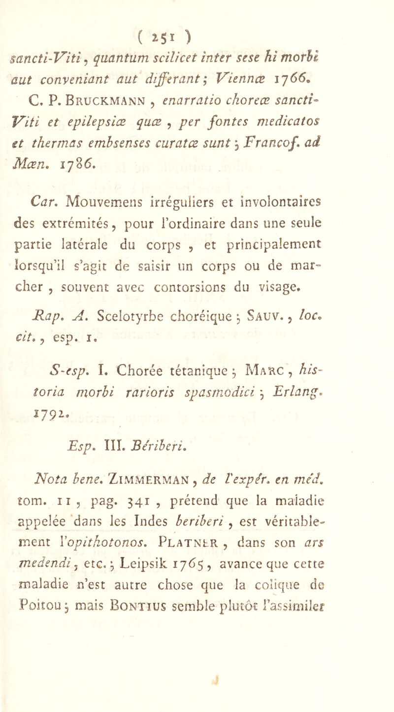 ( ÎSI ) sancti-Viti, quantum scilicet inter sese hi morhi aut conveniant aut différant; Viennes 1766, C. P. Bruckmann 5 enarratio chorecB sancti- Viti et epilepslœ qaæ , per fontes médical os et thermas emhsenses curaîœ sunt j Franco/, ad Mœn. 1786. Car. Mouvemens irréguliers et involontaires des extrémités 5 pour l’ordinaire dans une seule partie latérale du corps , et principalement lorsqu’il s’agit de saisir un corps ou de mar- cher 5 souvent avec contorsions du visage. Rap. A. Scelotyrbe choréique j Sauv. 5 /oc. cit. 5 esp. I, S~esp. 1. Chorée tétanique , Marc , his- îoria morhi rarioris spasmodici, Erlang. 1792, Esp. IIL Béribéri. Nota hene. Zimmerman 5 de Vexpér. en méâ^ îom. Il 5 pag. 341 , prétend que la maladie appelée dans les Indes béribéri , est véritable- ment Vopithotonos. Platner , dans son ars medendi ^ etc. Leipsik 17^5 , avance que cette maladie n’est autre chose que la colique de