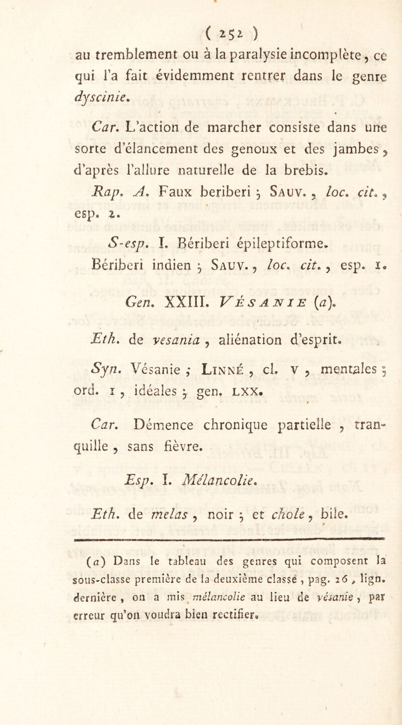 ( ) au îremblement ou à la paralysie incomplète, ce qui Ta fait évidemment rentrer dans le genre dyscinie, % Car. L’action de marcher consiste dans une sorte d’élancement des genoux et des jambes, d’après l’allure naturelle de la brebis. Rap. A. Faux béribéri , Sauv. , loc. cit. ^ esp. Z. S-esp, I, Béribéri épileptiforme. Béribéri indien^ Sauv., ioc. cit. ^ esp. i. Gen. XXÎII. Vésanie (a). ( Eîh, de vesania , aliénation d’esprit. Vésanie ,* Linné , cl. v , mentales ^ ord. î 5 idéales ^ gen. LXX. Car. Démence chronique partielle , tran» quille , sans fièvre. Esp. î. Mélancolie. Eth. de mêlas , noir ^ et choie, bile. (a) Dans le tableau des genres qui composent la sous-classe première de la deuxième classé , pag. i6 , lign. dernière, on a mh mélancolie au lieu de vémnie-, par erreur qtdoii voudra bien rectifier.
