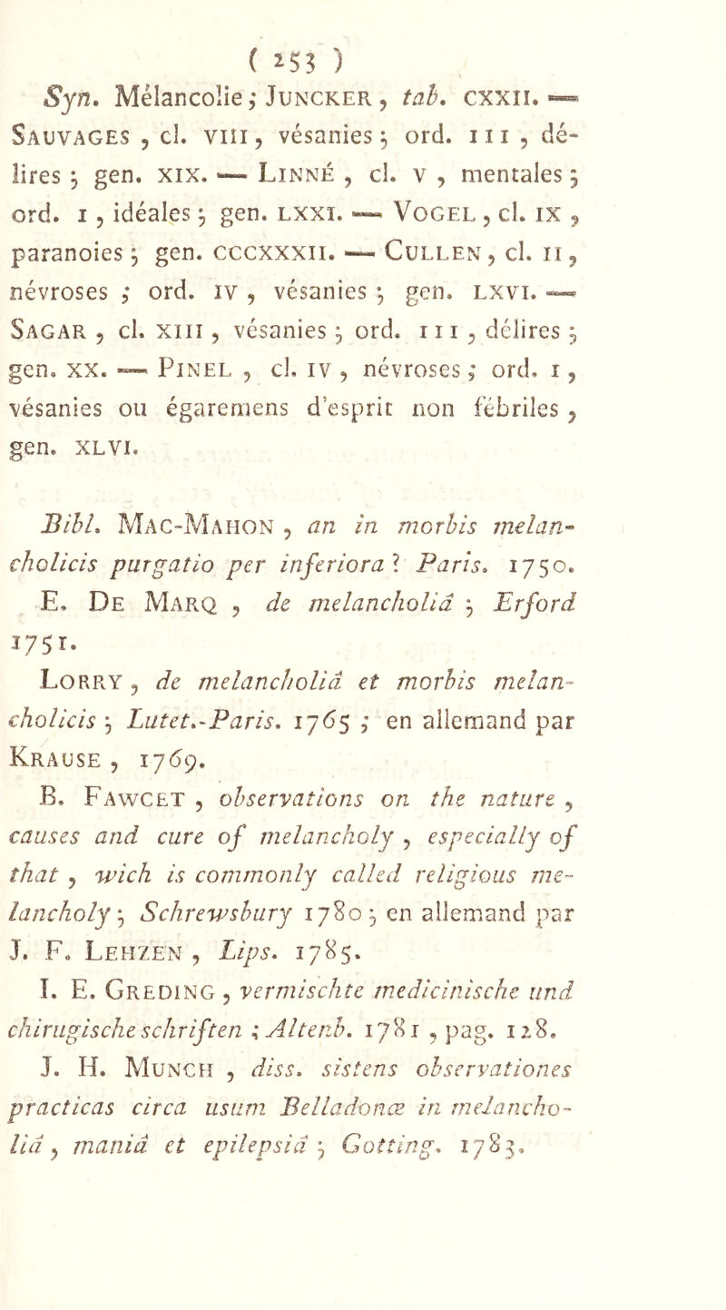 ( ) Syn, Mélancolie 5* JuNCKEPv, tah. cxxii. ~ Sauvages , cL viii, vésanies, ord. iii , dé- lires j gen. XIX. Linné , cl. v , mentales 5 ord. I, idéales ^ gen. lxxi. Vogel , cl. ix 9 paranoies j gen. cccxxxii. “ Cullen , cl. ii, névroses ; ord. iv , vésanies •, gen. Lxvi. ™ Sagar 5 cl. xiii 5 vésanies ^ ord. ni, délires ^ gen, xx. ~ Pinel , cl, iv , névroses 5 ord, i, vésanies ou égaremens d’esprit non fébriles , gen. XLVi. BihL Mac-Mahon , an in morhis melan^ cholicis purgatio per inferiora] Paris. 1750. E. De Marq 5 de melancholiâ 3 Erford 1751. Lorry , de melancholiâ et morhis melan- cholicis ^ Lutet.-Paris. 1765 , en allemand par Krause 5 1769. B, Fawcet 5 observations on the nature , causes and cure of melancholy , especially of îhat 5 wich is commonly called religions me- lancholySchrewshury 17805, en allemand par J. F, Lehzen , Lips. 1785. I. E. Greding 5 vermischte medicinische iind chirugischeschriften ;Altenh. 1781 , pag. 128, J. H. Munch , diss. sistens ohservationes practicas circa iistim Belladonœ in melancho- lid ^ mania et epilepsiâGoîting. 1785.