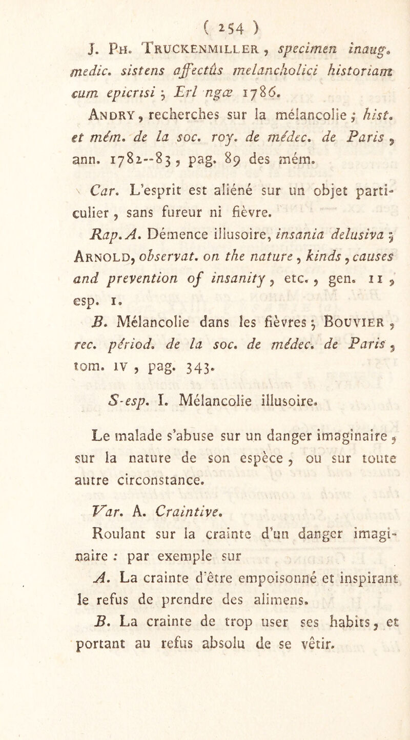 J. Ph. Truckenmiller 5 specimen inaug^ medic, sistens affectûs melancholici historiam mm epicrisi , Erl ngœ 1786. An DRY, recherches sur la mélancolie,* hist, et mém, de la soc. roy. de médcc. de Paris , ann. 17S2—83, pag. 89 des mém. Car. L’esprit est aliéné sur un objet parti- culier , sans fureur ni fièvre. Rap.A. Démence illusoire, insania delusiva 5 Arnold, observât, on the nature , kinds, causes and prévention of insanitj, etc. , gen, 11 , esp. I. B. Mélancolie dans les fièvres ^ Bouvier , rec. périod. de la soc. de médec* de Paris , îom. IV , pag. 343. S-esp. 1. Mélancolie illusoire. Le malade s’abuse sur un danger imaginaire ^ sur la nature de son espèce , ou sur toute autre circonstance. Fhr. A. Craintive. Roulant sur la crainte d’un danger imagi- naire : par exemple sur A. La crainte d’être empoisonné et inspirant le refus de prendre des alimens. B. La crainte de trop user ses habits, et portant au refus absolu de se vêtir.