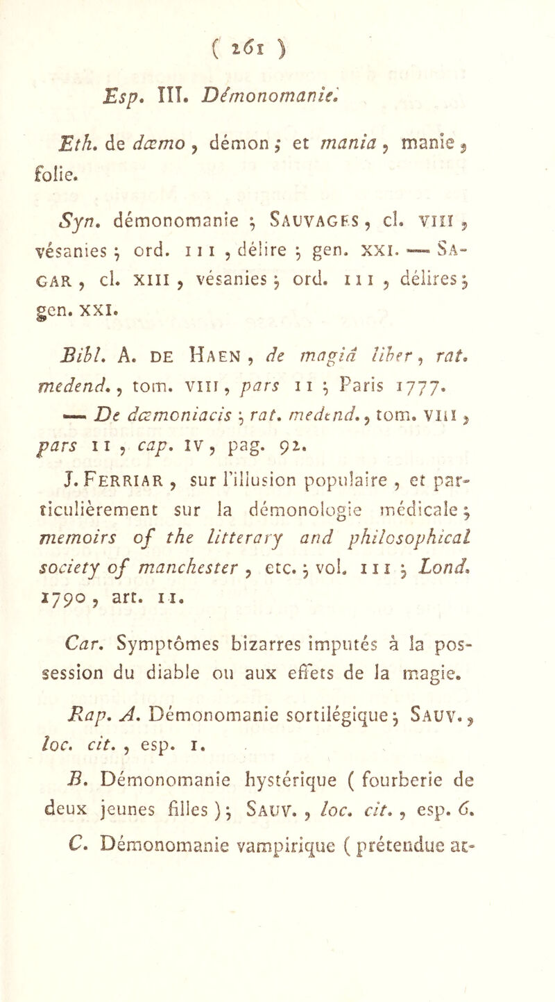 ( ) Esp» ÎIÎ. Démonomanie, Eîh. de dæmo , démon , et mania , manie ^ folie. Syn, démonornanie ; Sauvagfs, cL vhï j vésanies ^ ord. 111 , délire ^ gen. xxi. “ Sa- CAR, cl. XIII, vésanies^ ord. iii , délires^ gcn. XXI. BihL A. DE Haen , de magiâ liher ^ rat. medend. ^ tom. viïi, pars ii ^ Paris 1777. —. De âamoniacis \ rat. medtnd.^ tom. Vliï, pars II , cap. iv, pag. 92. J. Ferriar , sur l’illusion populaire , et par- ticulièrement sur la démonologie médicale ; mernoirs of the litterary and philGsophical society of manchcster , etc., vol. 111 , Lond. 1790, art. Il, Car. Symptômes bizarres imputés à la pos- session du diable ou aux effets de la magie. B.ap. A. Démonomanie sortilégique j Sauv. , loc. cit. 5 esp. I. B. Démonomanie hystérique ( fourberie de deux jeunes filles ) \ Sauv. , loc. cit. , esp. 6. C. Démonomanie vampirique ( prétendue ar-